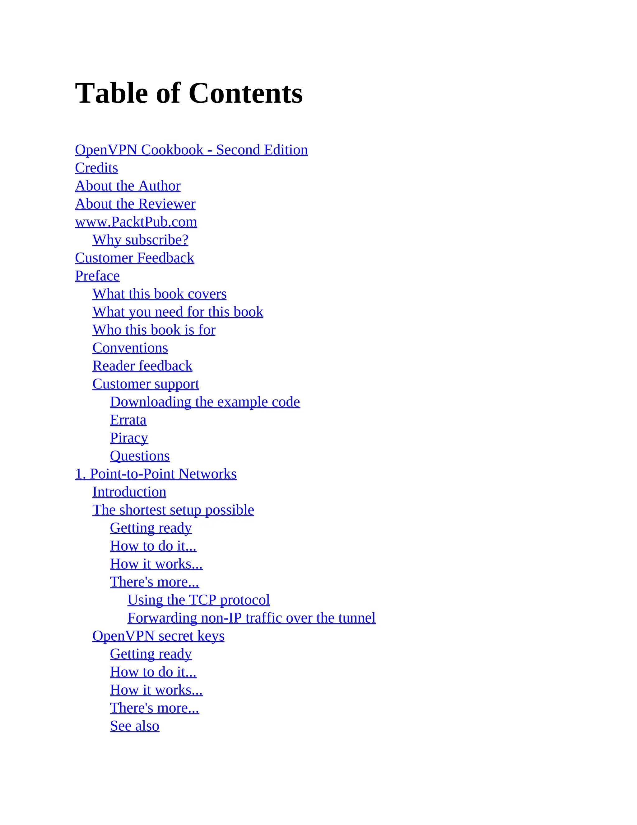 Table of Contents
OpenVPN Cookbook - Second Edition
Credits
About the Author
About the Reviewer
www.PacktPub.com
Why subscribe?
Customer Feedback
Preface
What this book covers
What you need for this book
Who this book is for
Conventions
Reader feedback
Customer support
Downloading the example code
Errata
Piracy
Questions
1. Point-to-Point Networks
Introduction
The shortest setup possible
Getting ready
How to do it...
How it works...
There's more...
Using the TCP protocol
Forwarding non-IP traffic over the tunnel
OpenVPN secret keys
Getting ready
How to do it...
How it works...
There's more...
See also
 