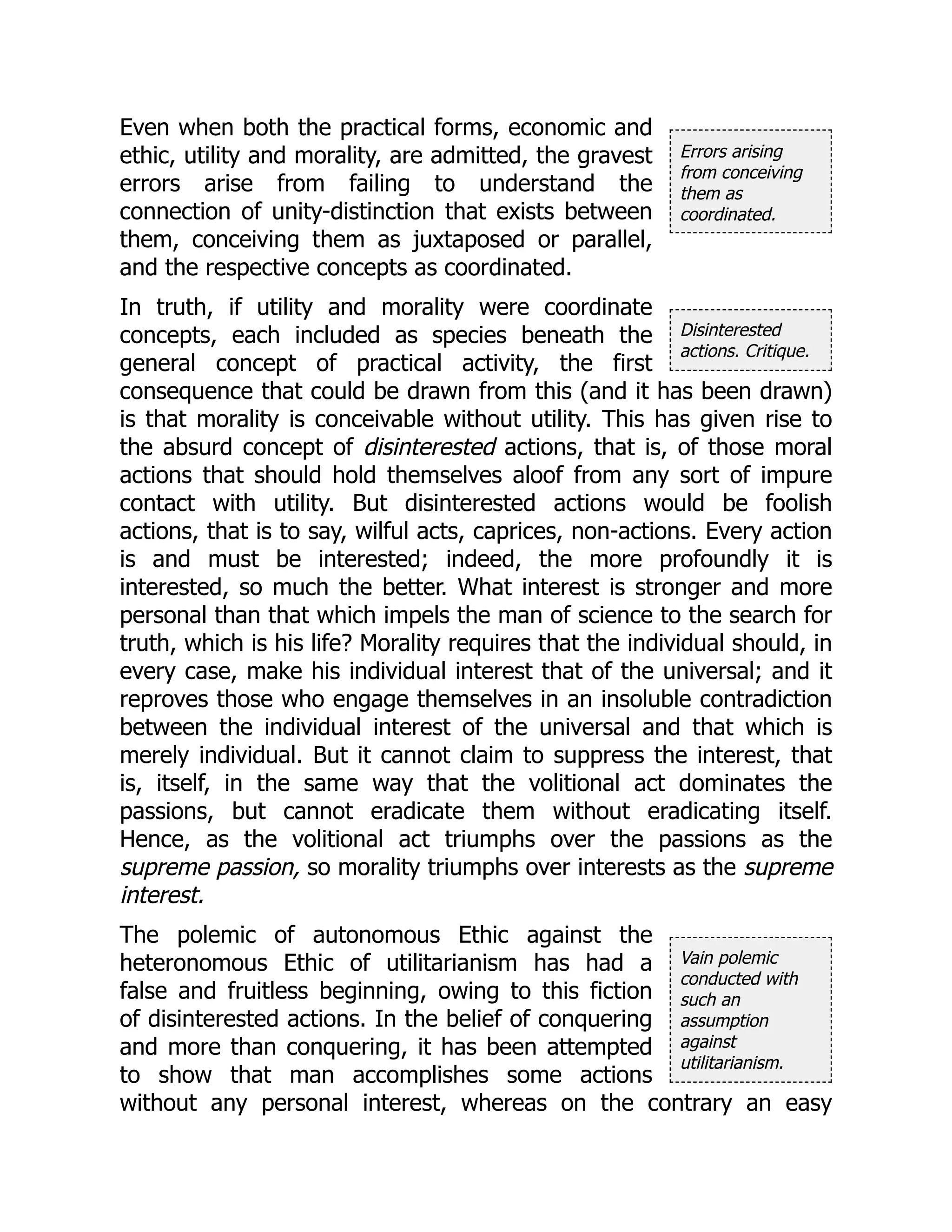 Errors arising
from conceiving
them as
coordinated.
Disinterested
actions. Critique.
Vain polemic
conducted with
such an
assumption
against
utilitarianism.
Even when both the practical forms, economic and
ethic, utility and morality, are admitted, the gravest
errors arise from failing to understand the
connection of unity-distinction that exists between
them, conceiving them as juxtaposed or parallel,
and the respective concepts as coordinated.
In truth, if utility and morality were coordinate
concepts, each included as species beneath the
general concept of practical activity, the first
consequence that could be drawn from this (and it has been drawn)
is that morality is conceivable without utility. This has given rise to
the absurd concept of disinterested actions, that is, of those moral
actions that should hold themselves aloof from any sort of impure
contact with utility. But disinterested actions would be foolish
actions, that is to say, wilful acts, caprices, non-actions. Every action
is and must be interested; indeed, the more profoundly it is
interested, so much the better. What interest is stronger and more
personal than that which impels the man of science to the search for
truth, which is his life? Morality requires that the individual should, in
every case, make his individual interest that of the universal; and it
reproves those who engage themselves in an insoluble contradiction
between the individual interest of the universal and that which is
merely individual. But it cannot claim to suppress the interest, that
is, itself, in the same way that the volitional act dominates the
passions, but cannot eradicate them without eradicating itself.
Hence, as the volitional act triumphs over the passions as the
supreme passion, so morality triumphs over interests as the supreme
interest.
The polemic of autonomous Ethic against the
heteronomous Ethic of utilitarianism has had a
false and fruitless beginning, owing to this fiction
of disinterested actions. In the belief of conquering
and more than conquering, it has been attempted
to show that man accomplishes some actions
without any personal interest, whereas on the contrary an easy
 