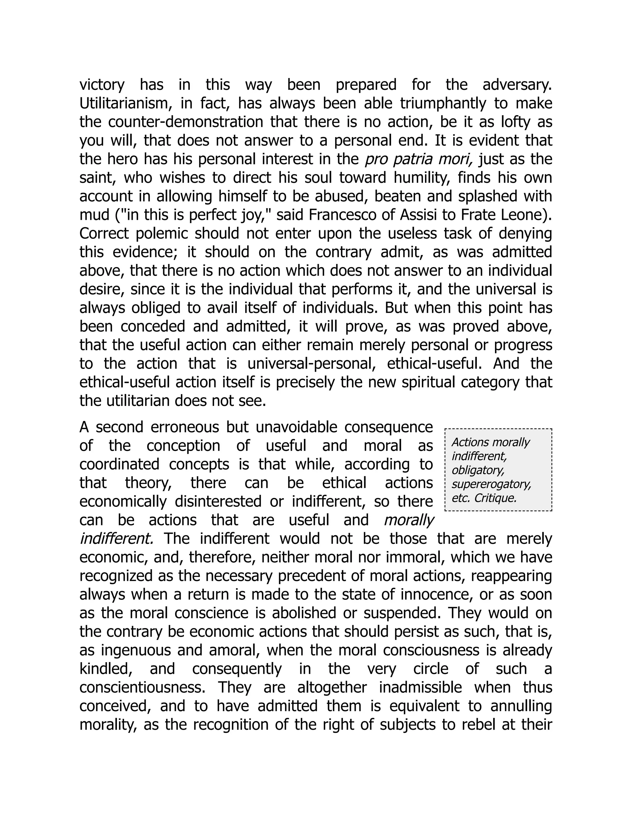 Actions morally
indifferent,
obligatory,
supererogatory,
etc. Critique.
victory has in this way been prepared for the adversary.
Utilitarianism, in fact, has always been able triumphantly to make
the counter-demonstration that there is no action, be it as lofty as
you will, that does not answer to a personal end. It is evident that
the hero has his personal interest in the pro patria mori, just as the
saint, who wishes to direct his soul toward humility, finds his own
account in allowing himself to be abused, beaten and splashed with
mud ("in this is perfect joy," said Francesco of Assisi to Frate Leone).
Correct polemic should not enter upon the useless task of denying
this evidence; it should on the contrary admit, as was admitted
above, that there is no action which does not answer to an individual
desire, since it is the individual that performs it, and the universal is
always obliged to avail itself of individuals. But when this point has
been conceded and admitted, it will prove, as was proved above,
that the useful action can either remain merely personal or progress
to the action that is universal-personal, ethical-useful. And the
ethical-useful action itself is precisely the new spiritual category that
the utilitarian does not see.
A second erroneous but unavoidable consequence
of the conception of useful and moral as
coordinated concepts is that while, according to
that theory, there can be ethical actions
economically disinterested or indifferent, so there
can be actions that are useful and morally
indifferent. The indifferent would not be those that are merely
economic, and, therefore, neither moral nor immoral, which we have
recognized as the necessary precedent of moral actions, reappearing
always when a return is made to the state of innocence, or as soon
as the moral conscience is abolished or suspended. They would on
the contrary be economic actions that should persist as such, that is,
as ingenuous and amoral, when the moral consciousness is already
kindled, and consequently in the very circle of such a
conscientiousness. They are altogether inadmissible when thus
conceived, and to have admitted them is equivalent to annulling
morality, as the recognition of the right of subjects to rebel at their
 