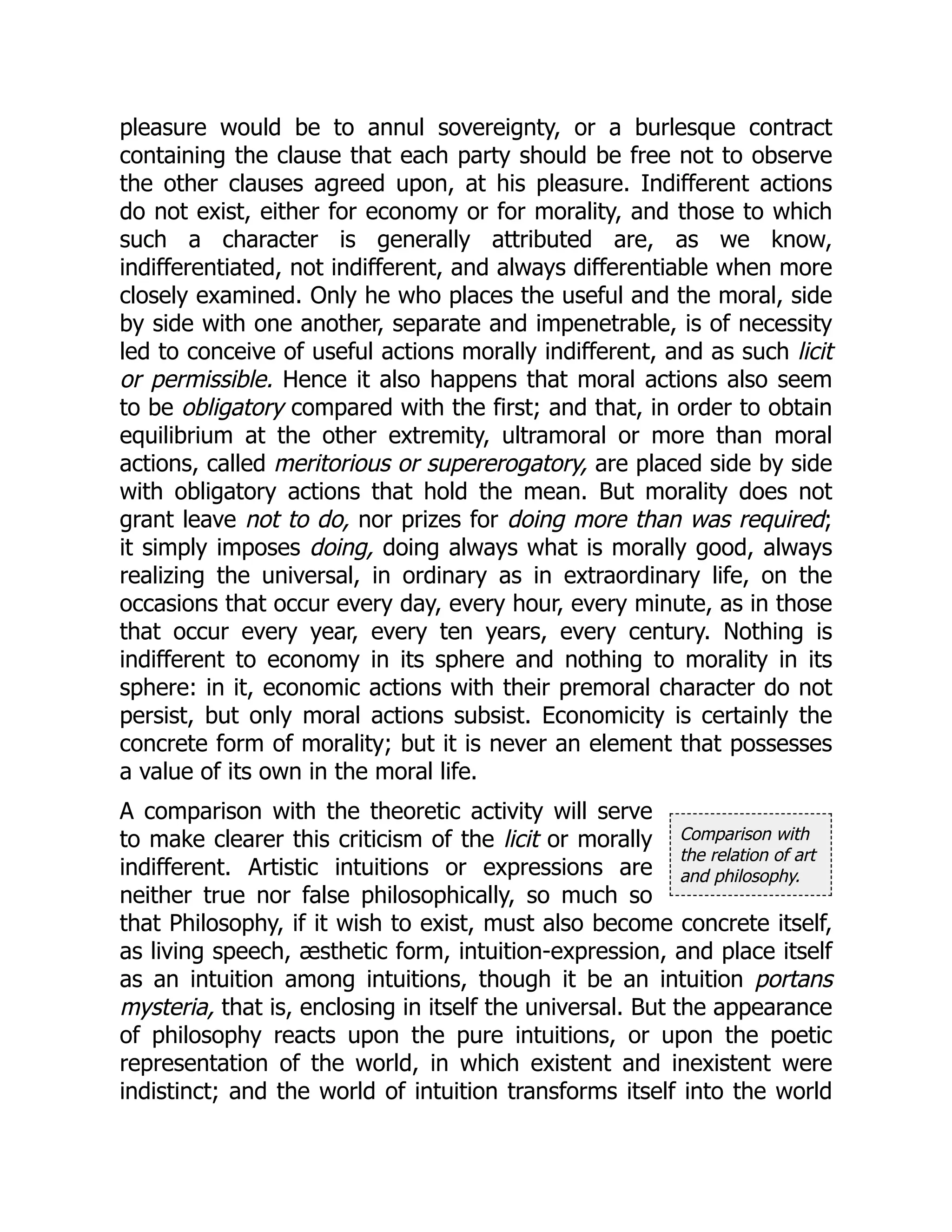 Comparison with
the relation of art
and philosophy.
pleasure would be to annul sovereignty, or a burlesque contract
containing the clause that each party should be free not to observe
the other clauses agreed upon, at his pleasure. Indifferent actions
do not exist, either for economy or for morality, and those to which
such a character is generally attributed are, as we know,
indifferentiated, not indifferent, and always differentiable when more
closely examined. Only he who places the useful and the moral, side
by side with one another, separate and impenetrable, is of necessity
led to conceive of useful actions morally indifferent, and as such licit
or permissible. Hence it also happens that moral actions also seem
to be obligatory compared with the first; and that, in order to obtain
equilibrium at the other extremity, ultramoral or more than moral
actions, called meritorious or supererogatory, are placed side by side
with obligatory actions that hold the mean. But morality does not
grant leave not to do, nor prizes for doing more than was required;
it simply imposes doing, doing always what is morally good, always
realizing the universal, in ordinary as in extraordinary life, on the
occasions that occur every day, every hour, every minute, as in those
that occur every year, every ten years, every century. Nothing is
indifferent to economy in its sphere and nothing to morality in its
sphere: in it, economic actions with their premoral character do not
persist, but only moral actions subsist. Economicity is certainly the
concrete form of morality; but it is never an element that possesses
a value of its own in the moral life.
A comparison with the theoretic activity will serve
to make clearer this criticism of the licit or morally
indifferent. Artistic intuitions or expressions are
neither true nor false philosophically, so much so
that Philosophy, if it wish to exist, must also become concrete itself,
as living speech, æsthetic form, intuition-expression, and place itself
as an intuition among intuitions, though it be an intuition portans
mysteria, that is, enclosing in itself the universal. But the appearance
of philosophy reacts upon the pure intuitions, or upon the poetic
representation of the world, in which existent and inexistent were
indistinct; and the world of intuition transforms itself into the world
 