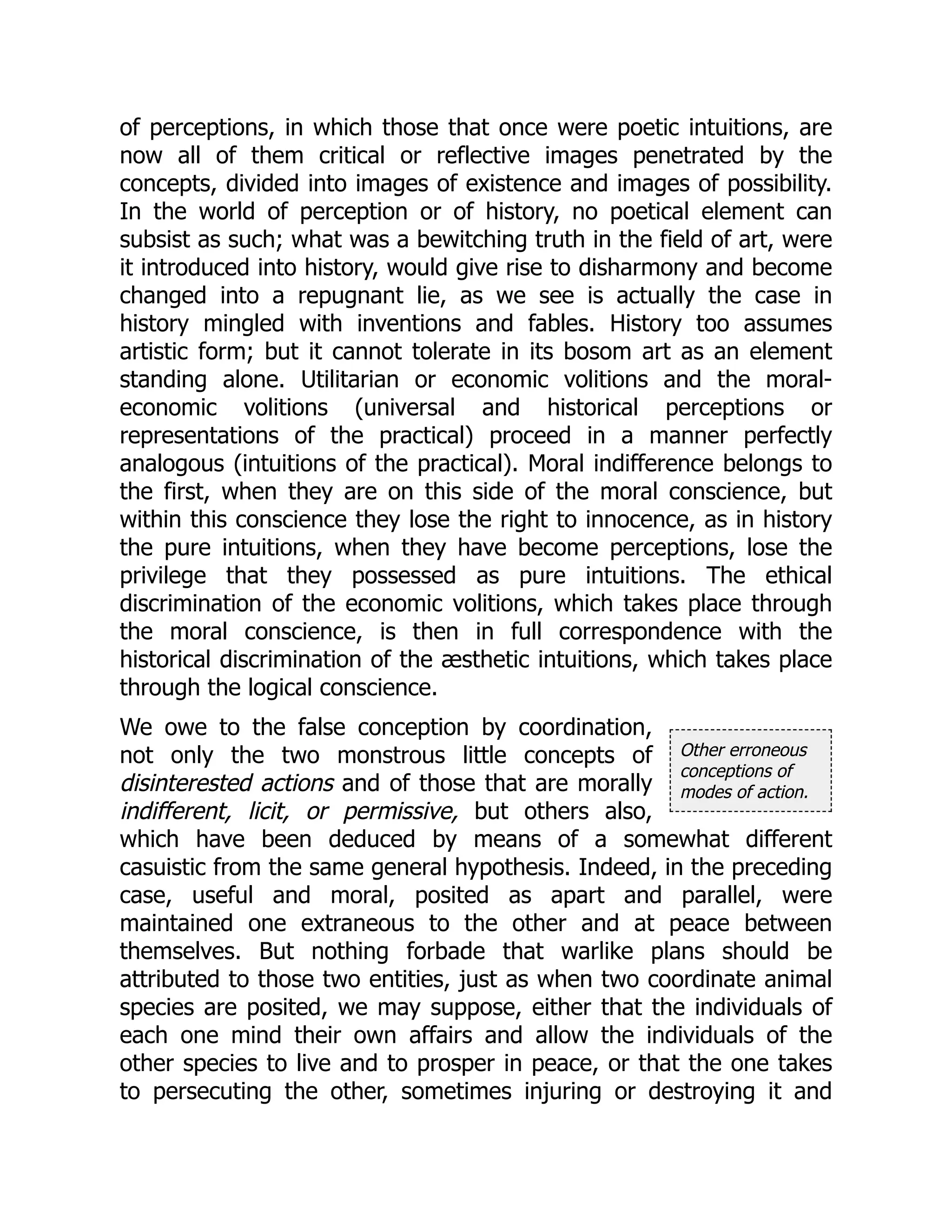 Other erroneous
conceptions of
modes of action.
of perceptions, in which those that once were poetic intuitions, are
now all of them critical or reflective images penetrated by the
concepts, divided into images of existence and images of possibility.
In the world of perception or of history, no poetical element can
subsist as such; what was a bewitching truth in the field of art, were
it introduced into history, would give rise to disharmony and become
changed into a repugnant lie, as we see is actually the case in
history mingled with inventions and fables. History too assumes
artistic form; but it cannot tolerate in its bosom art as an element
standing alone. Utilitarian or economic volitions and the moral-
economic volitions (universal and historical perceptions or
representations of the practical) proceed in a manner perfectly
analogous (intuitions of the practical). Moral indifference belongs to
the first, when they are on this side of the moral conscience, but
within this conscience they lose the right to innocence, as in history
the pure intuitions, when they have become perceptions, lose the
privilege that they possessed as pure intuitions. The ethical
discrimination of the economic volitions, which takes place through
the moral conscience, is then in full correspondence with the
historical discrimination of the æsthetic intuitions, which takes place
through the logical conscience.
We owe to the false conception by coordination,
not only the two monstrous little concepts of
disinterested actions and of those that are morally
indifferent, licit, or permissive, but others also,
which have been deduced by means of a somewhat different
casuistic from the same general hypothesis. Indeed, in the preceding
case, useful and moral, posited as apart and parallel, were
maintained one extraneous to the other and at peace between
themselves. But nothing forbade that warlike plans should be
attributed to those two entities, just as when two coordinate animal
species are posited, we may suppose, either that the individuals of
each one mind their own affairs and allow the individuals of the
other species to live and to prosper in peace, or that the one takes
to persecuting the other, sometimes injuring or destroying it and
 