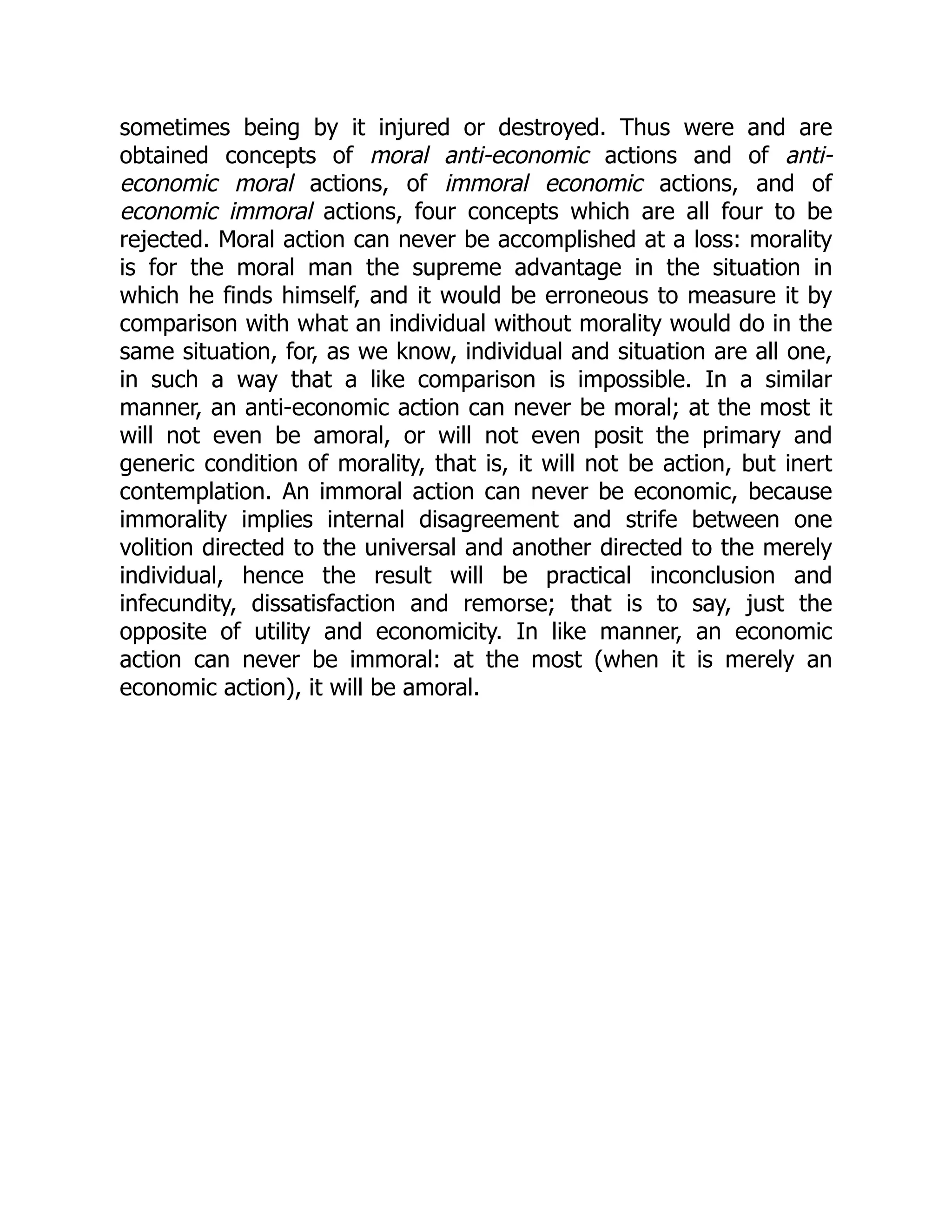 sometimes being by it injured or destroyed. Thus were and are
obtained concepts of moral anti-economic actions and of anti-
economic moral actions, of immoral economic actions, and of
economic immoral actions, four concepts which are all four to be
rejected. Moral action can never be accomplished at a loss: morality
is for the moral man the supreme advantage in the situation in
which he finds himself, and it would be erroneous to measure it by
comparison with what an individual without morality would do in the
same situation, for, as we know, individual and situation are all one,
in such a way that a like comparison is impossible. In a similar
manner, an anti-economic action can never be moral; at the most it
will not even be amoral, or will not even posit the primary and
generic condition of morality, that is, it will not be action, but inert
contemplation. An immoral action can never be economic, because
immorality implies internal disagreement and strife between one
volition directed to the universal and another directed to the merely
individual, hence the result will be practical inconclusion and
infecundity, dissatisfaction and remorse; that is to say, just the
opposite of utility and economicity. In like manner, an economic
action can never be immoral: at the most (when it is merely an
economic action), it will be amoral.
 