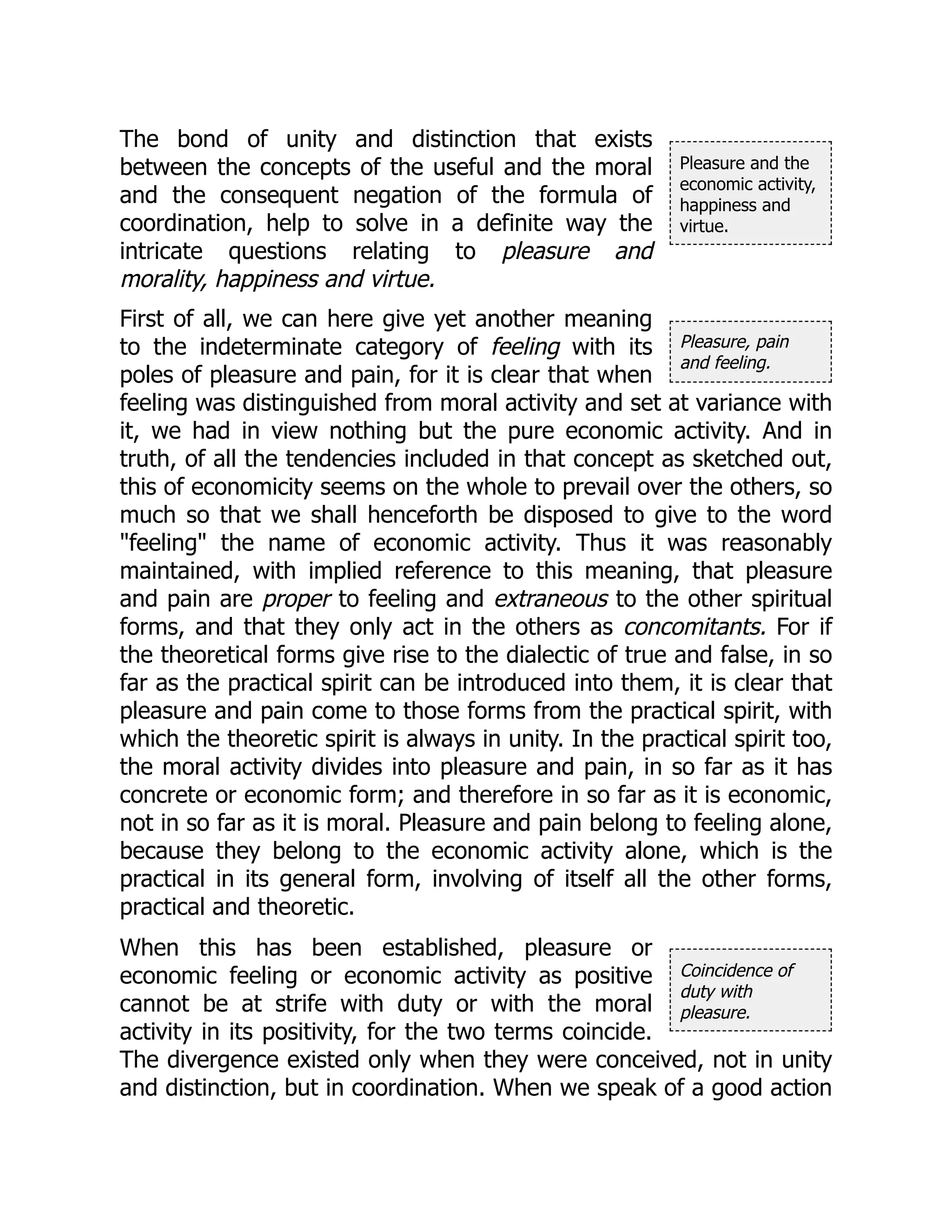Pleasure and the
economic activity,
happiness and
virtue.
Pleasure, pain
and feeling.
Coincidence of
duty with
pleasure.
The bond of unity and distinction that exists
between the concepts of the useful and the moral
and the consequent negation of the formula of
coordination, help to solve in a definite way the
intricate questions relating to pleasure and
morality, happiness and virtue.
First of all, we can here give yet another meaning
to the indeterminate category of feeling with its
poles of pleasure and pain, for it is clear that when
feeling was distinguished from moral activity and set at variance with
it, we had in view nothing but the pure economic activity. And in
truth, of all the tendencies included in that concept as sketched out,
this of economicity seems on the whole to prevail over the others, so
much so that we shall henceforth be disposed to give to the word
"feeling" the name of economic activity. Thus it was reasonably
maintained, with implied reference to this meaning, that pleasure
and pain are proper to feeling and extraneous to the other spiritual
forms, and that they only act in the others as concomitants. For if
the theoretical forms give rise to the dialectic of true and false, in so
far as the practical spirit can be introduced into them, it is clear that
pleasure and pain come to those forms from the practical spirit, with
which the theoretic spirit is always in unity. In the practical spirit too,
the moral activity divides into pleasure and pain, in so far as it has
concrete or economic form; and therefore in so far as it is economic,
not in so far as it is moral. Pleasure and pain belong to feeling alone,
because they belong to the economic activity alone, which is the
practical in its general form, involving of itself all the other forms,
practical and theoretic.
When this has been established, pleasure or
economic feeling or economic activity as positive
cannot be at strife with duty or with the moral
activity in its positivity, for the two terms coincide.
The divergence existed only when they were conceived, not in unity
and distinction, but in coordination. When we speak of a good action
 