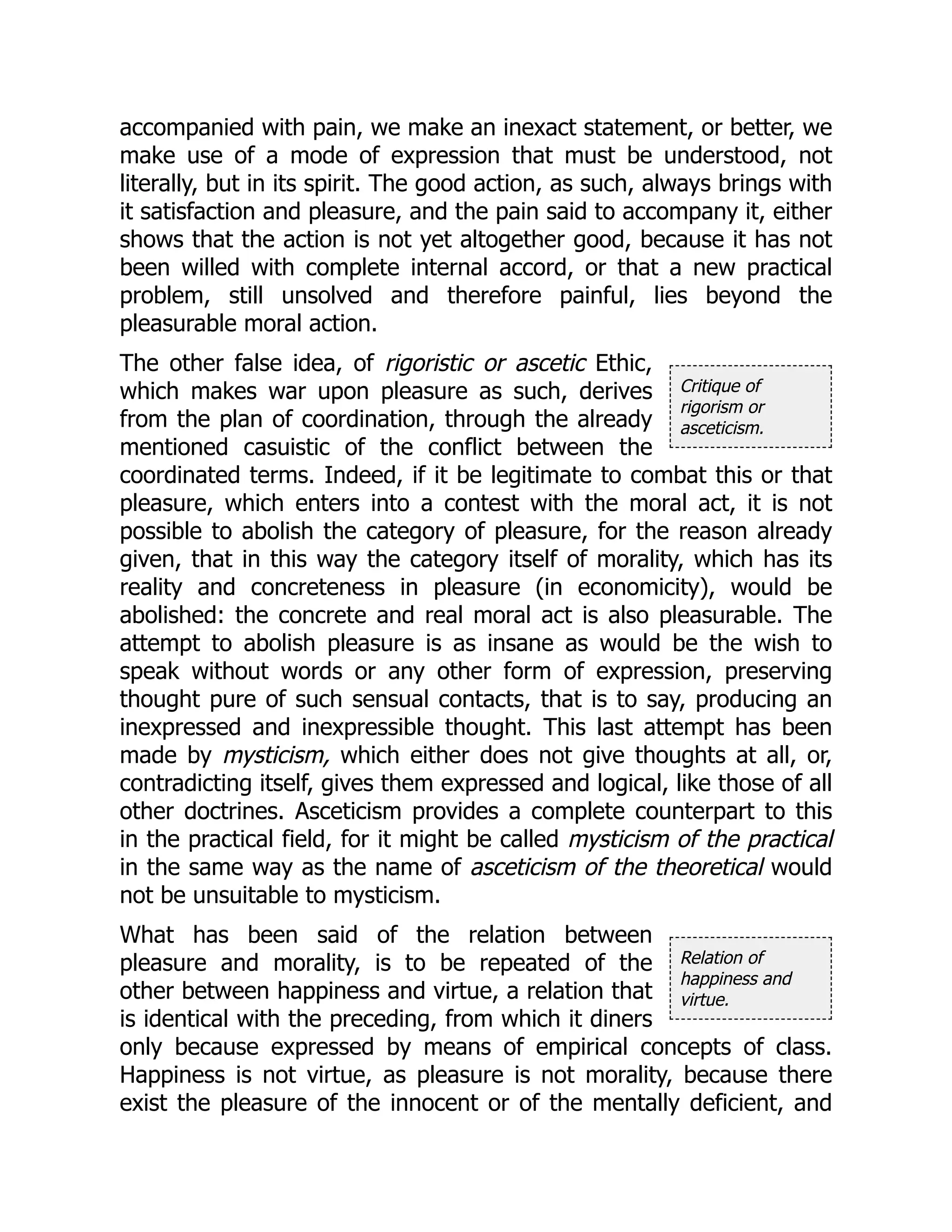 Critique of
rigorism or
asceticism.
Relation of
happiness and
virtue.
accompanied with pain, we make an inexact statement, or better, we
make use of a mode of expression that must be understood, not
literally, but in its spirit. The good action, as such, always brings with
it satisfaction and pleasure, and the pain said to accompany it, either
shows that the action is not yet altogether good, because it has not
been willed with complete internal accord, or that a new practical
problem, still unsolved and therefore painful, lies beyond the
pleasurable moral action.
The other false idea, of rigoristic or ascetic Ethic,
which makes war upon pleasure as such, derives
from the plan of coordination, through the already
mentioned casuistic of the conflict between the
coordinated terms. Indeed, if it be legitimate to combat this or that
pleasure, which enters into a contest with the moral act, it is not
possible to abolish the category of pleasure, for the reason already
given, that in this way the category itself of morality, which has its
reality and concreteness in pleasure (in economicity), would be
abolished: the concrete and real moral act is also pleasurable. The
attempt to abolish pleasure is as insane as would be the wish to
speak without words or any other form of expression, preserving
thought pure of such sensual contacts, that is to say, producing an
inexpressed and inexpressible thought. This last attempt has been
made by mysticism, which either does not give thoughts at all, or,
contradicting itself, gives them expressed and logical, like those of all
other doctrines. Asceticism provides a complete counterpart to this
in the practical field, for it might be called mysticism of the practical
in the same way as the name of asceticism of the theoretical would
not be unsuitable to mysticism.
What has been said of the relation between
pleasure and morality, is to be repeated of the
other between happiness and virtue, a relation that
is identical with the preceding, from which it diners
only because expressed by means of empirical concepts of class.
Happiness is not virtue, as pleasure is not morality, because there
exist the pleasure of the innocent or of the mentally deficient, and
 