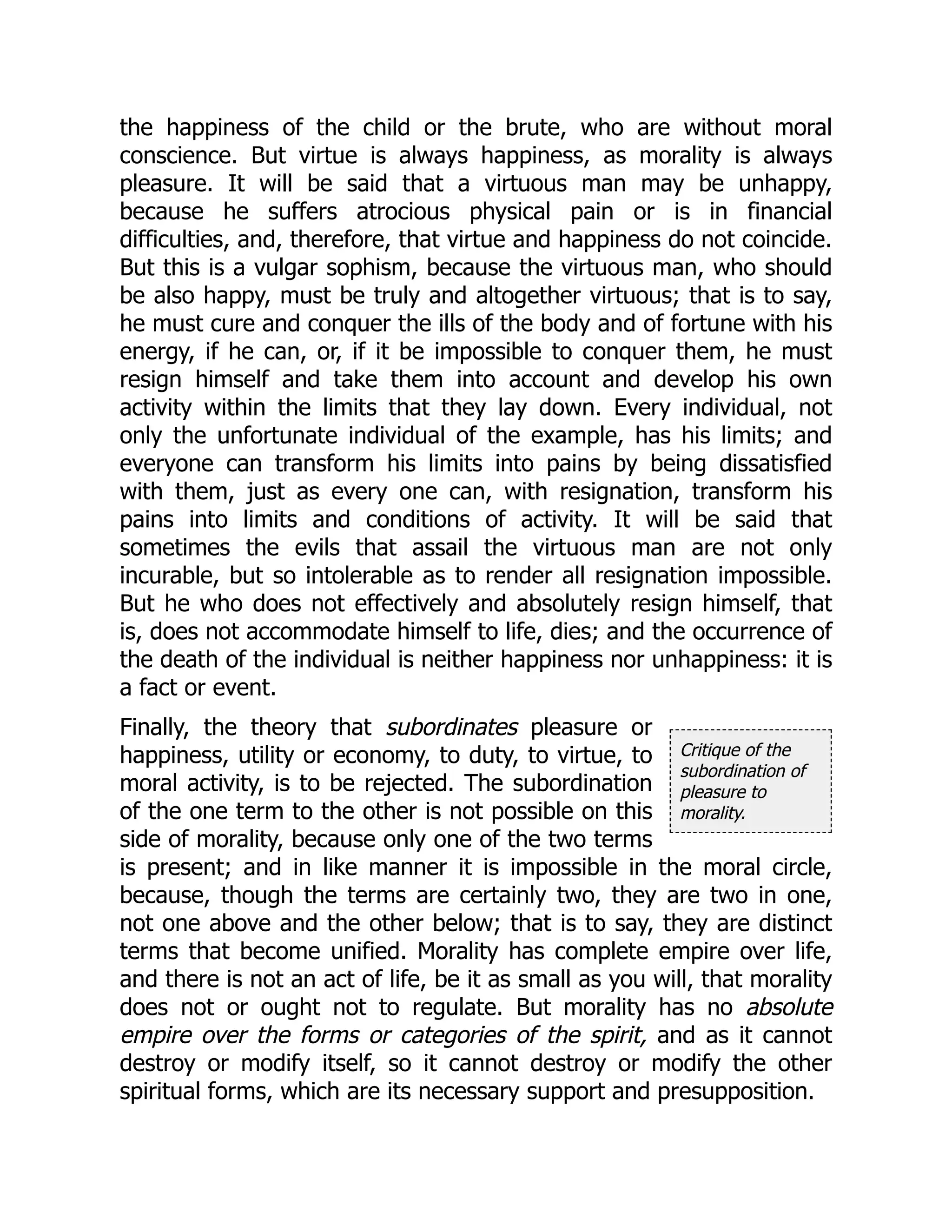 Critique of the
subordination of
pleasure to
morality.
the happiness of the child or the brute, who are without moral
conscience. But virtue is always happiness, as morality is always
pleasure. It will be said that a virtuous man may be unhappy,
because he suffers atrocious physical pain or is in financial
difficulties, and, therefore, that virtue and happiness do not coincide.
But this is a vulgar sophism, because the virtuous man, who should
be also happy, must be truly and altogether virtuous; that is to say,
he must cure and conquer the ills of the body and of fortune with his
energy, if he can, or, if it be impossible to conquer them, he must
resign himself and take them into account and develop his own
activity within the limits that they lay down. Every individual, not
only the unfortunate individual of the example, has his limits; and
everyone can transform his limits into pains by being dissatisfied
with them, just as every one can, with resignation, transform his
pains into limits and conditions of activity. It will be said that
sometimes the evils that assail the virtuous man are not only
incurable, but so intolerable as to render all resignation impossible.
But he who does not effectively and absolutely resign himself, that
is, does not accommodate himself to life, dies; and the occurrence of
the death of the individual is neither happiness nor unhappiness: it is
a fact or event.
Finally, the theory that subordinates pleasure or
happiness, utility or economy, to duty, to virtue, to
moral activity, is to be rejected. The subordination
of the one term to the other is not possible on this
side of morality, because only one of the two terms
is present; and in like manner it is impossible in the moral circle,
because, though the terms are certainly two, they are two in one,
not one above and the other below; that is to say, they are distinct
terms that become unified. Morality has complete empire over life,
and there is not an act of life, be it as small as you will, that morality
does not or ought not to regulate. But morality has no absolute
empire over the forms or categories of the spirit, and as it cannot
destroy or modify itself, so it cannot destroy or modify the other
spiritual forms, which are its necessary support and presupposition.
 