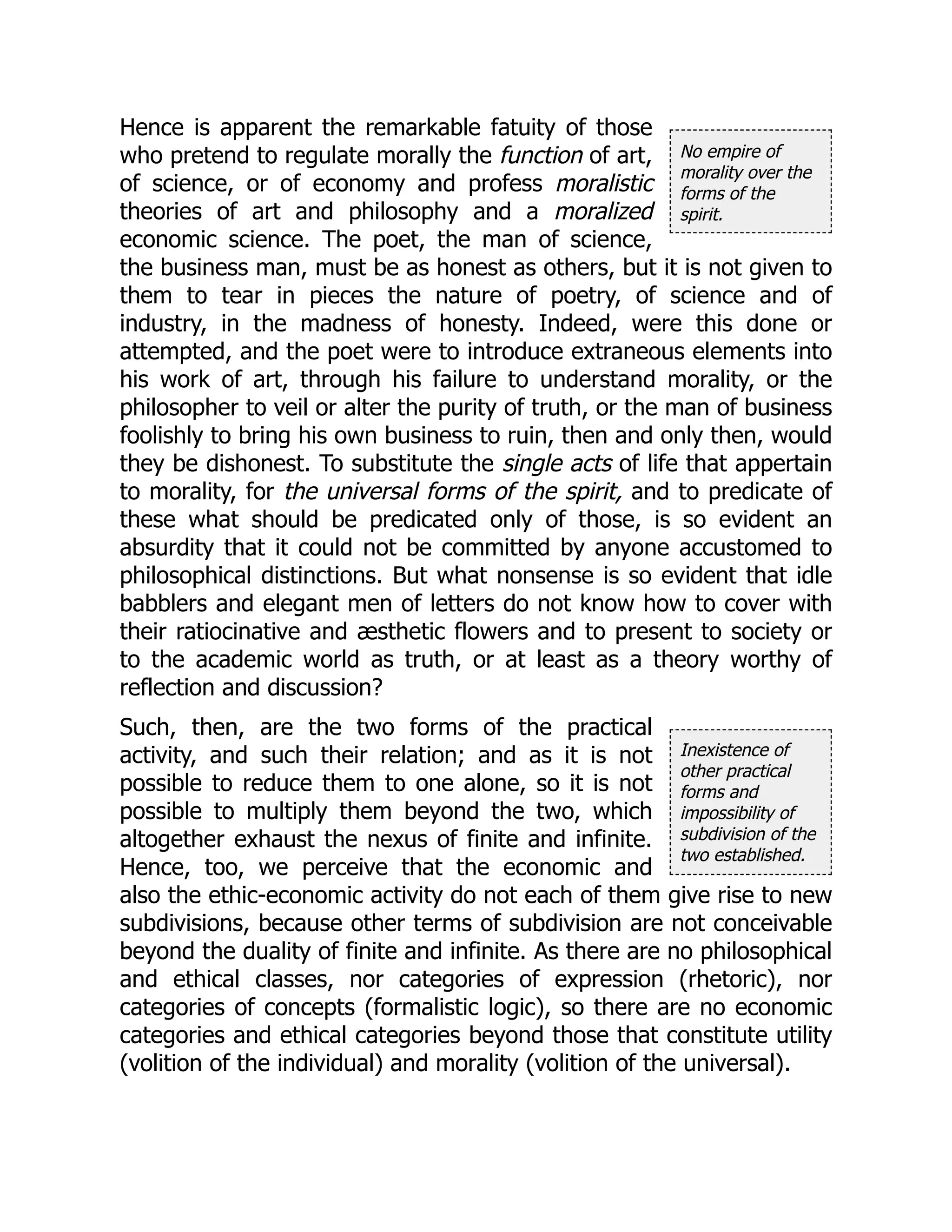 No empire of
morality over the
forms of the
spirit.
Inexistence of
other practical
forms and
impossibility of
subdivision of the
two established.
Hence is apparent the remarkable fatuity of those
who pretend to regulate morally the function of art,
of science, or of economy and profess moralistic
theories of art and philosophy and a moralized
economic science. The poet, the man of science,
the business man, must be as honest as others, but it is not given to
them to tear in pieces the nature of poetry, of science and of
industry, in the madness of honesty. Indeed, were this done or
attempted, and the poet were to introduce extraneous elements into
his work of art, through his failure to understand morality, or the
philosopher to veil or alter the purity of truth, or the man of business
foolishly to bring his own business to ruin, then and only then, would
they be dishonest. To substitute the single acts of life that appertain
to morality, for the universal forms of the spirit, and to predicate of
these what should be predicated only of those, is so evident an
absurdity that it could not be committed by anyone accustomed to
philosophical distinctions. But what nonsense is so evident that idle
babblers and elegant men of letters do not know how to cover with
their ratiocinative and æsthetic flowers and to present to society or
to the academic world as truth, or at least as a theory worthy of
reflection and discussion?
Such, then, are the two forms of the practical
activity, and such their relation; and as it is not
possible to reduce them to one alone, so it is not
possible to multiply them beyond the two, which
altogether exhaust the nexus of finite and infinite.
Hence, too, we perceive that the economic and
also the ethic-economic activity do not each of them give rise to new
subdivisions, because other terms of subdivision are not conceivable
beyond the duality of finite and infinite. As there are no philosophical
and ethical classes, nor categories of expression (rhetoric), nor
categories of concepts (formalistic logic), so there are no economic
categories and ethical categories beyond those that constitute utility
(volition of the individual) and morality (volition of the universal).
 