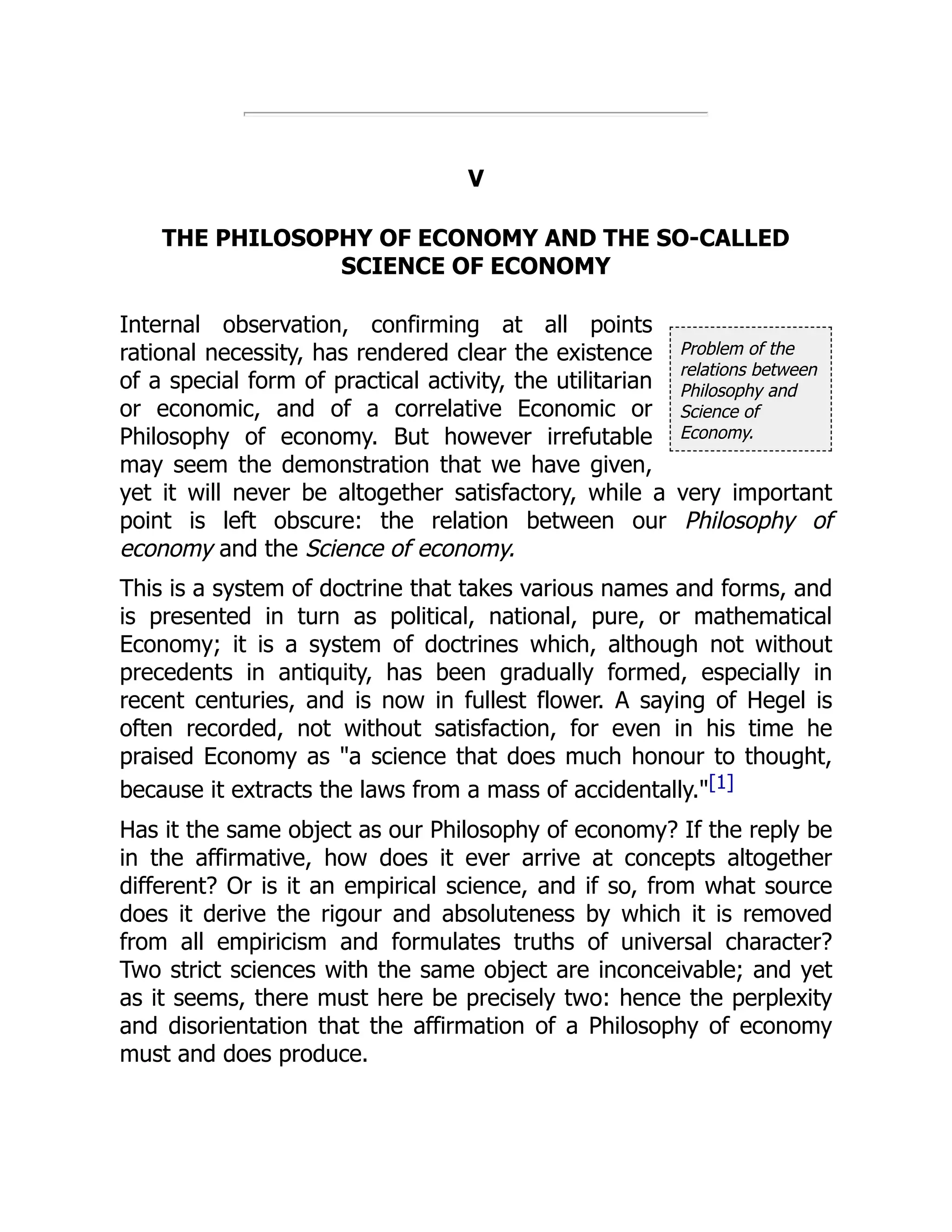 Problem of the
relations between
Philosophy and
Science of
Economy.
V
THE PHILOSOPHY OF ECONOMY AND THE SO-CALLED
SCIENCE OF ECONOMY
Internal observation, confirming at all points
rational necessity, has rendered clear the existence
of a special form of practical activity, the utilitarian
or economic, and of a correlative Economic or
Philosophy of economy. But however irrefutable
may seem the demonstration that we have given,
yet it will never be altogether satisfactory, while a very important
point is left obscure: the relation between our Philosophy of
economy and the Science of economy.
This is a system of doctrine that takes various names and forms, and
is presented in turn as political, national, pure, or mathematical
Economy; it is a system of doctrines which, although not without
precedents in antiquity, has been gradually formed, especially in
recent centuries, and is now in fullest flower. A saying of Hegel is
often recorded, not without satisfaction, for even in his time he
praised Economy as "a science that does much honour to thought,
because it extracts the laws from a mass of accidentally."[1]
Has it the same object as our Philosophy of economy? If the reply be
in the affirmative, how does it ever arrive at concepts altogether
different? Or is it an empirical science, and if so, from what source
does it derive the rigour and absoluteness by which it is removed
from all empiricism and formulates truths of universal character?
Two strict sciences with the same object are inconceivable; and yet
as it seems, there must here be precisely two: hence the perplexity
and disorientation that the affirmation of a Philosophy of economy
must and does produce.
 