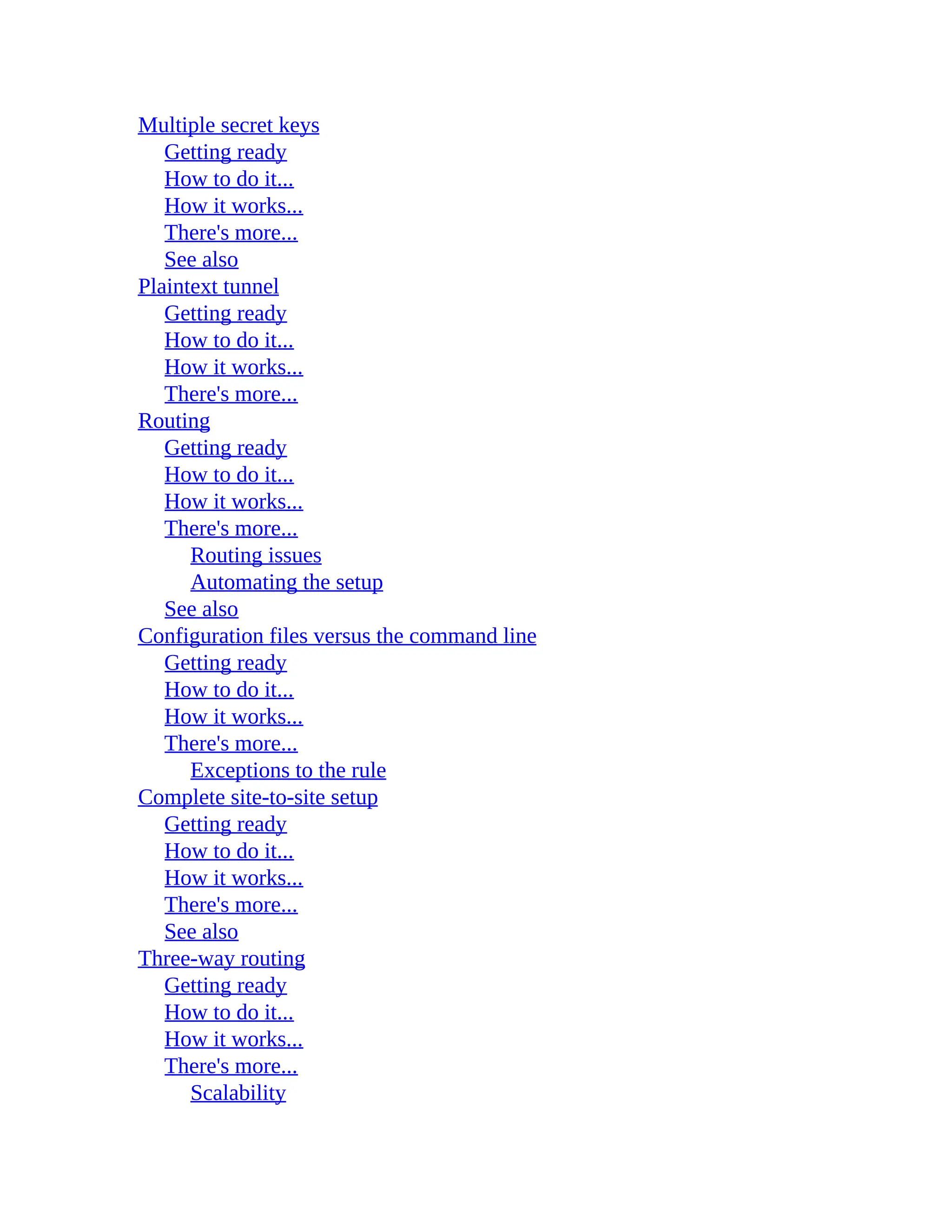 Multiple secret keys
Getting ready
How to do it...
How it works...
There's more...
See also
Plaintext tunnel
Getting ready
How to do it...
How it works...
There's more...
Routing
Getting ready
How to do it...
How it works...
There's more...
Routing issues
Automating the setup
See also
Configuration files versus the command line
Getting ready
How to do it...
How it works...
There's more...
Exceptions to the rule
Complete site-to-site setup
Getting ready
How to do it...
How it works...
There's more...
See also
Three-way routing
Getting ready
How to do it...
How it works...
There's more...
Scalability
 