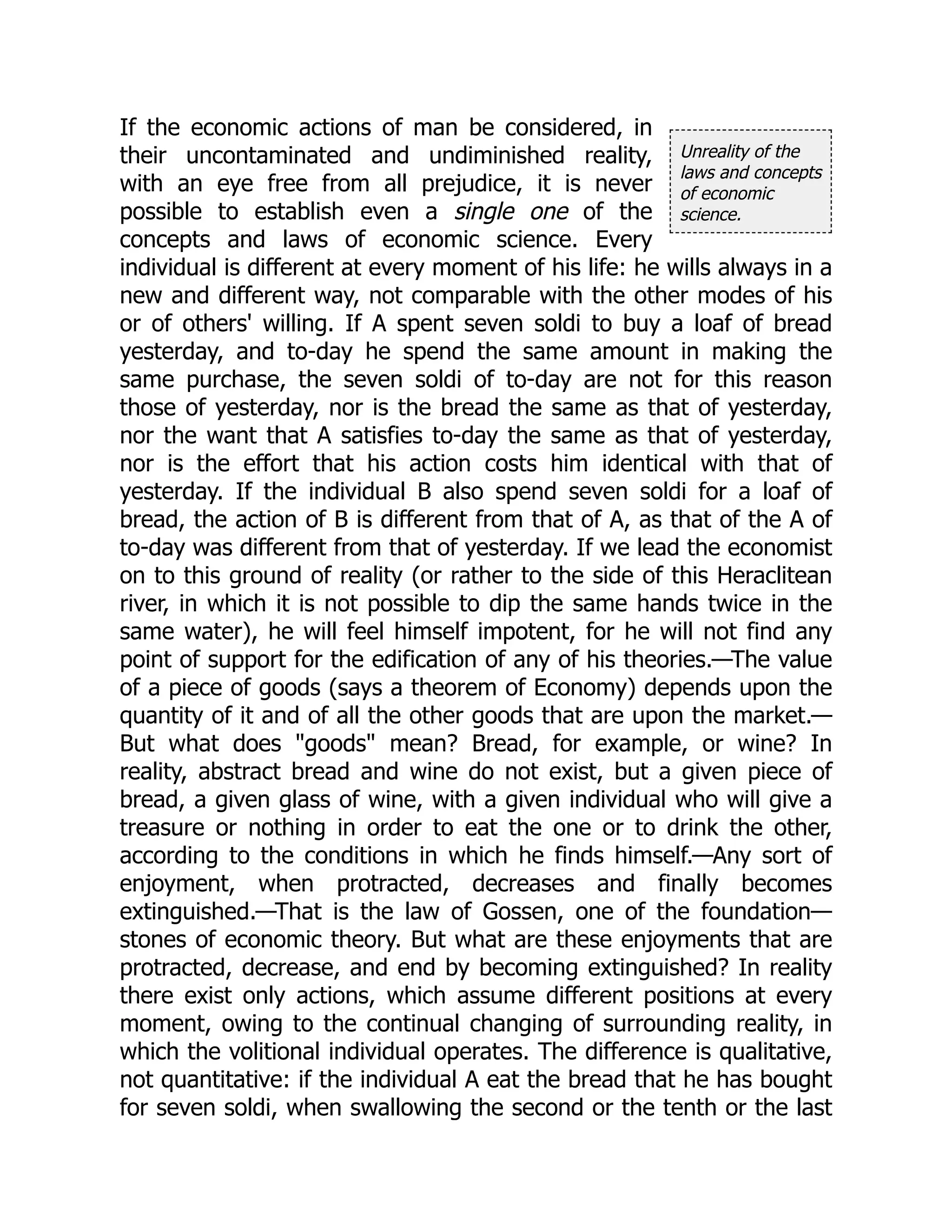 Unreality of the
laws and concepts
of economic
science.
If the economic actions of man be considered, in
their uncontaminated and undiminished reality,
with an eye free from all prejudice, it is never
possible to establish even a single one of the
concepts and laws of economic science. Every
individual is different at every moment of his life: he wills always in a
new and different way, not comparable with the other modes of his
or of others' willing. If A spent seven soldi to buy a loaf of bread
yesterday, and to-day he spend the same amount in making the
same purchase, the seven soldi of to-day are not for this reason
those of yesterday, nor is the bread the same as that of yesterday,
nor the want that A satisfies to-day the same as that of yesterday,
nor is the effort that his action costs him identical with that of
yesterday. If the individual B also spend seven soldi for a loaf of
bread, the action of B is different from that of A, as that of the A of
to-day was different from that of yesterday. If we lead the economist
on to this ground of reality (or rather to the side of this Heraclitean
river, in which it is not possible to dip the same hands twice in the
same water), he will feel himself impotent, for he will not find any
point of support for the edification of any of his theories.—The value
of a piece of goods (says a theorem of Economy) depends upon the
quantity of it and of all the other goods that are upon the market.—
But what does "goods" mean? Bread, for example, or wine? In
reality, abstract bread and wine do not exist, but a given piece of
bread, a given glass of wine, with a given individual who will give a
treasure or nothing in order to eat the one or to drink the other,
according to the conditions in which he finds himself.—Any sort of
enjoyment, when protracted, decreases and finally becomes
extinguished.—That is the law of Gossen, one of the foundation—
stones of economic theory. But what are these enjoyments that are
protracted, decrease, and end by becoming extinguished? In reality
there exist only actions, which assume different positions at every
moment, owing to the continual changing of surrounding reality, in
which the volitional individual operates. The difference is qualitative,
not quantitative: if the individual A eat the bread that he has bought
for seven soldi, when swallowing the second or the tenth or the last
 