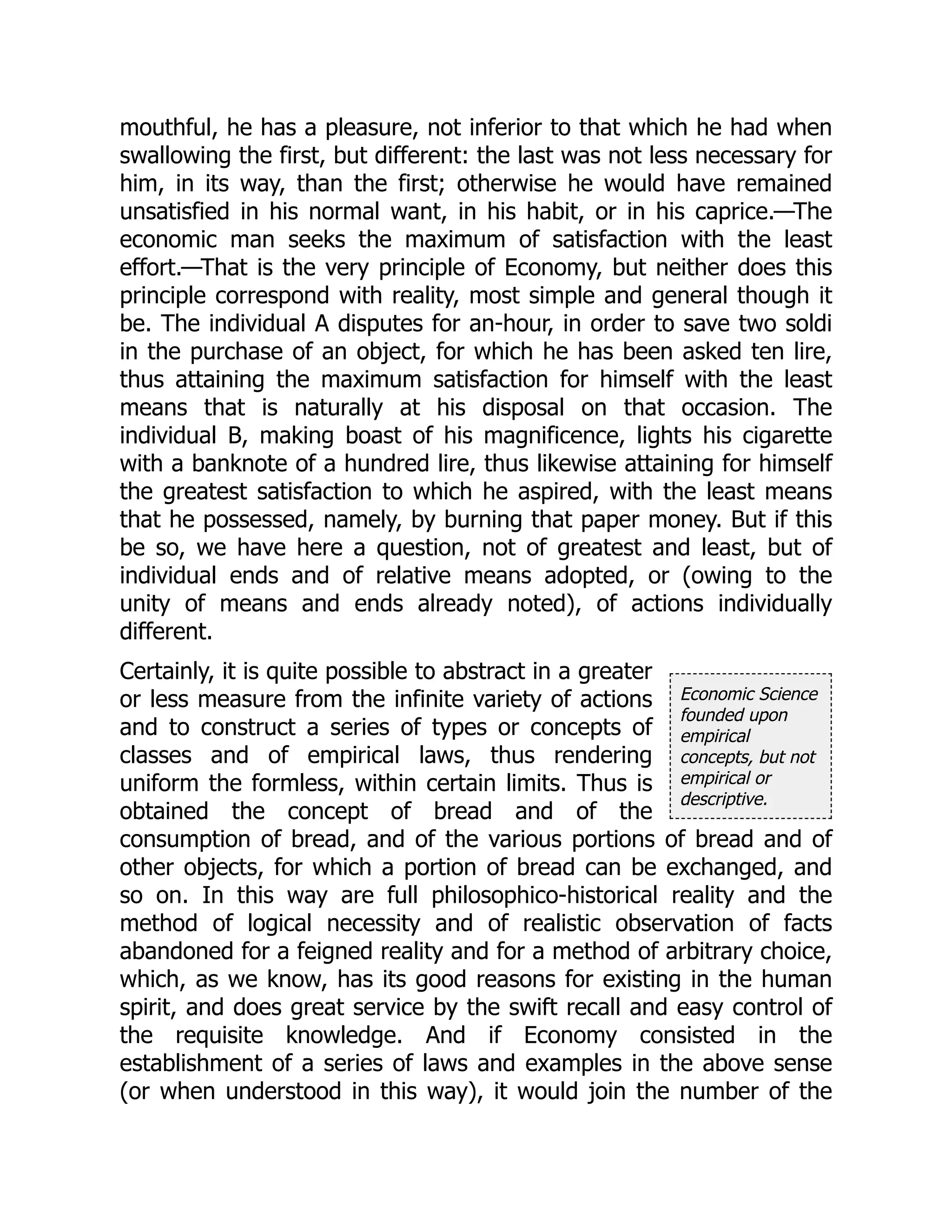 Economic Science
founded upon
empirical
concepts, but not
empirical or
descriptive.
mouthful, he has a pleasure, not inferior to that which he had when
swallowing the first, but different: the last was not less necessary for
him, in its way, than the first; otherwise he would have remained
unsatisfied in his normal want, in his habit, or in his caprice.—The
economic man seeks the maximum of satisfaction with the least
effort.—That is the very principle of Economy, but neither does this
principle correspond with reality, most simple and general though it
be. The individual A disputes for an-hour, in order to save two soldi
in the purchase of an object, for which he has been asked ten lire,
thus attaining the maximum satisfaction for himself with the least
means that is naturally at his disposal on that occasion. The
individual B, making boast of his magnificence, lights his cigarette
with a banknote of a hundred lire, thus likewise attaining for himself
the greatest satisfaction to which he aspired, with the least means
that he possessed, namely, by burning that paper money. But if this
be so, we have here a question, not of greatest and least, but of
individual ends and of relative means adopted, or (owing to the
unity of means and ends already noted), of actions individually
different.
Certainly, it is quite possible to abstract in a greater
or less measure from the infinite variety of actions
and to construct a series of types or concepts of
classes and of empirical laws, thus rendering
uniform the formless, within certain limits. Thus is
obtained the concept of bread and of the
consumption of bread, and of the various portions of bread and of
other objects, for which a portion of bread can be exchanged, and
so on. In this way are full philosophico-historical reality and the
method of logical necessity and of realistic observation of facts
abandoned for a feigned reality and for a method of arbitrary choice,
which, as we know, has its good reasons for existing in the human
spirit, and does great service by the swift recall and easy control of
the requisite knowledge. And if Economy consisted in the
establishment of a series of laws and examples in the above sense
(or when understood in this way), it would join the number of the
 