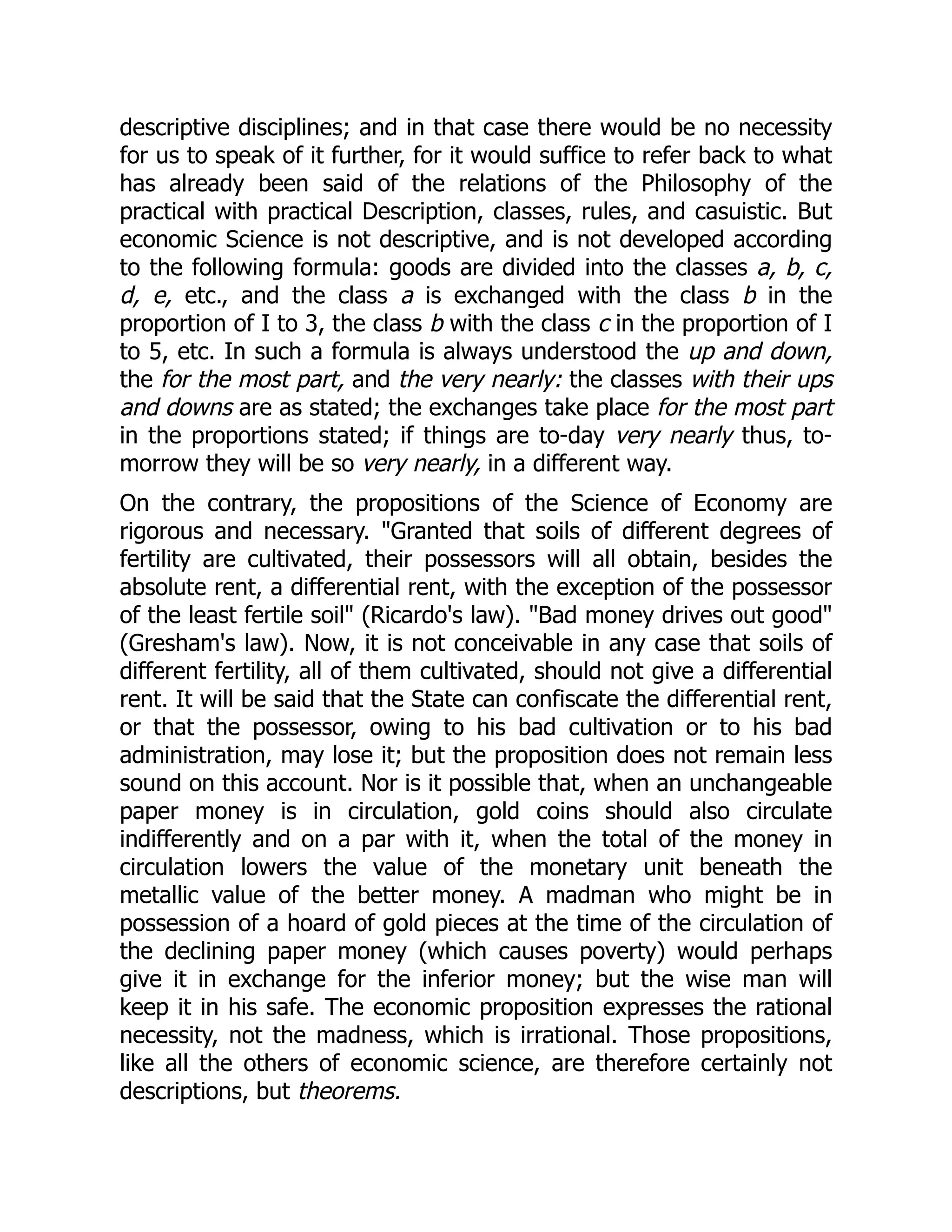 descriptive disciplines; and in that case there would be no necessity
for us to speak of it further, for it would suffice to refer back to what
has already been said of the relations of the Philosophy of the
practical with practical Description, classes, rules, and casuistic. But
economic Science is not descriptive, and is not developed according
to the following formula: goods are divided into the classes a, b, c,
d, e, etc., and the class a is exchanged with the class b in the
proportion of I to 3, the class b with the class c in the proportion of I
to 5, etc. In such a formula is always understood the up and down,
the for the most part, and the very nearly: the classes with their ups
and downs are as stated; the exchanges take place for the most part
in the proportions stated; if things are to-day very nearly thus, to-
morrow they will be so very nearly, in a different way.
On the contrary, the propositions of the Science of Economy are
rigorous and necessary. "Granted that soils of different degrees of
fertility are cultivated, their possessors will all obtain, besides the
absolute rent, a differential rent, with the exception of the possessor
of the least fertile soil" (Ricardo's law). "Bad money drives out good"
(Gresham's law). Now, it is not conceivable in any case that soils of
different fertility, all of them cultivated, should not give a differential
rent. It will be said that the State can confiscate the differential rent,
or that the possessor, owing to his bad cultivation or to his bad
administration, may lose it; but the proposition does not remain less
sound on this account. Nor is it possible that, when an unchangeable
paper money is in circulation, gold coins should also circulate
indifferently and on a par with it, when the total of the money in
circulation lowers the value of the monetary unit beneath the
metallic value of the better money. A madman who might be in
possession of a hoard of gold pieces at the time of the circulation of
the declining paper money (which causes poverty) would perhaps
give it in exchange for the inferior money; but the wise man will
keep it in his safe. The economic proposition expresses the rational
necessity, not the madness, which is irrational. Those propositions,
like all the others of economic science, are therefore certainly not
descriptions, but theorems.
 
