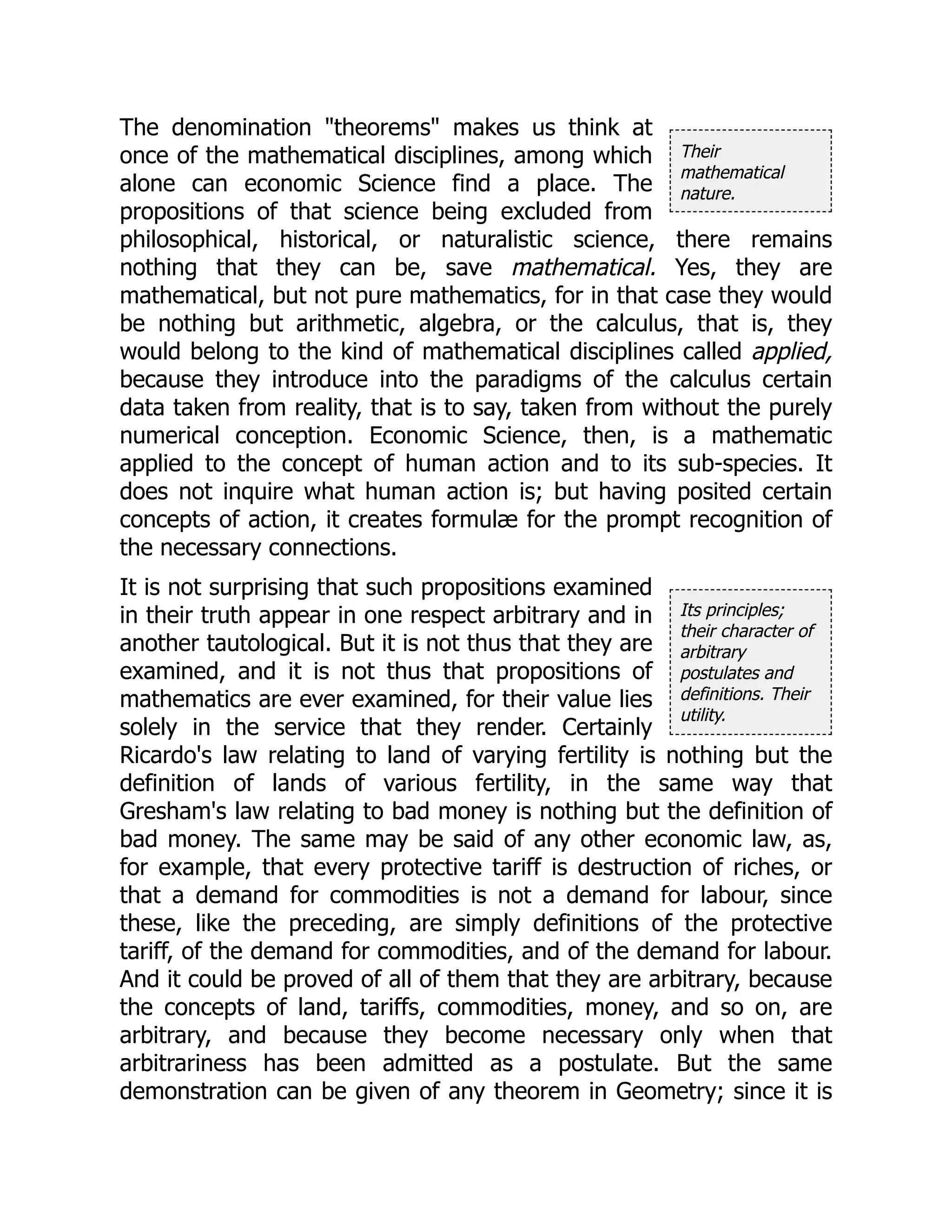 Their
mathematical
nature.
Its principles;
their character of
arbitrary
postulates and
definitions. Their
utility.
The denomination "theorems" makes us think at
once of the mathematical disciplines, among which
alone can economic Science find a place. The
propositions of that science being excluded from
philosophical, historical, or naturalistic science, there remains
nothing that they can be, save mathematical. Yes, they are
mathematical, but not pure mathematics, for in that case they would
be nothing but arithmetic, algebra, or the calculus, that is, they
would belong to the kind of mathematical disciplines called applied,
because they introduce into the paradigms of the calculus certain
data taken from reality, that is to say, taken from without the purely
numerical conception. Economic Science, then, is a mathematic
applied to the concept of human action and to its sub-species. It
does not inquire what human action is; but having posited certain
concepts of action, it creates formulæ for the prompt recognition of
the necessary connections.
It is not surprising that such propositions examined
in their truth appear in one respect arbitrary and in
another tautological. But it is not thus that they are
examined, and it is not thus that propositions of
mathematics are ever examined, for their value lies
solely in the service that they render. Certainly
Ricardo's law relating to land of varying fertility is nothing but the
definition of lands of various fertility, in the same way that
Gresham's law relating to bad money is nothing but the definition of
bad money. The same may be said of any other economic law, as,
for example, that every protective tariff is destruction of riches, or
that a demand for commodities is not a demand for labour, since
these, like the preceding, are simply definitions of the protective
tariff, of the demand for commodities, and of the demand for labour.
And it could be proved of all of them that they are arbitrary, because
the concepts of land, tariffs, commodities, money, and so on, are
arbitrary, and because they become necessary only when that
arbitrariness has been admitted as a postulate. But the same
demonstration can be given of any theorem in Geometry; since it is
 
