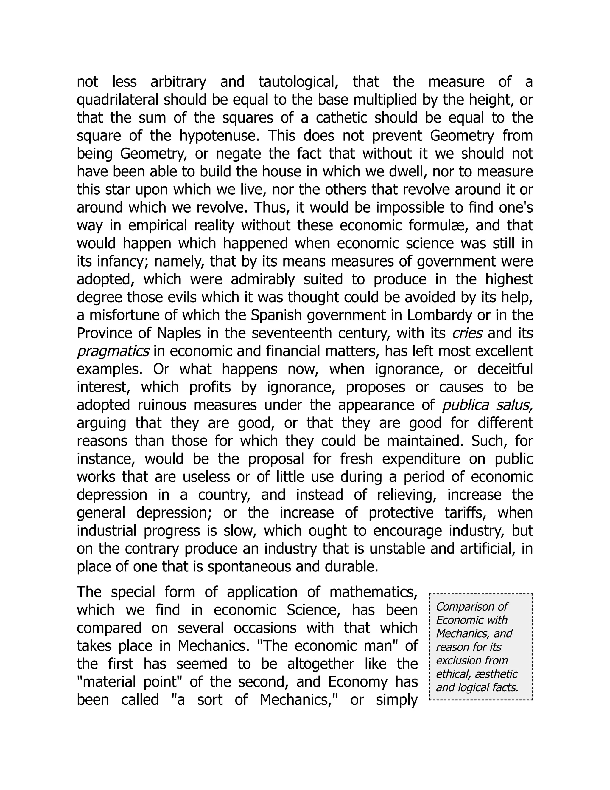 Comparison of
Economic with
Mechanics, and
reason for its
exclusion from
ethical, æsthetic
and logical facts.
not less arbitrary and tautological, that the measure of a
quadrilateral should be equal to the base multiplied by the height, or
that the sum of the squares of a cathetic should be equal to the
square of the hypotenuse. This does not prevent Geometry from
being Geometry, or negate the fact that without it we should not
have been able to build the house in which we dwell, nor to measure
this star upon which we live, nor the others that revolve around it or
around which we revolve. Thus, it would be impossible to find one's
way in empirical reality without these economic formulæ, and that
would happen which happened when economic science was still in
its infancy; namely, that by its means measures of government were
adopted, which were admirably suited to produce in the highest
degree those evils which it was thought could be avoided by its help,
a misfortune of which the Spanish government in Lombardy or in the
Province of Naples in the seventeenth century, with its cries and its
pragmatics in economic and financial matters, has left most excellent
examples. Or what happens now, when ignorance, or deceitful
interest, which profits by ignorance, proposes or causes to be
adopted ruinous measures under the appearance of publica salus,
arguing that they are good, or that they are good for different
reasons than those for which they could be maintained. Such, for
instance, would be the proposal for fresh expenditure on public
works that are useless or of little use during a period of economic
depression in a country, and instead of relieving, increase the
general depression; or the increase of protective tariffs, when
industrial progress is slow, which ought to encourage industry, but
on the contrary produce an industry that is unstable and artificial, in
place of one that is spontaneous and durable.
The special form of application of mathematics,
which we find in economic Science, has been
compared on several occasions with that which
takes place in Mechanics. "The economic man" of
the first has seemed to be altogether like the
"material point" of the second, and Economy has
been called "a sort of Mechanics," or simply
 