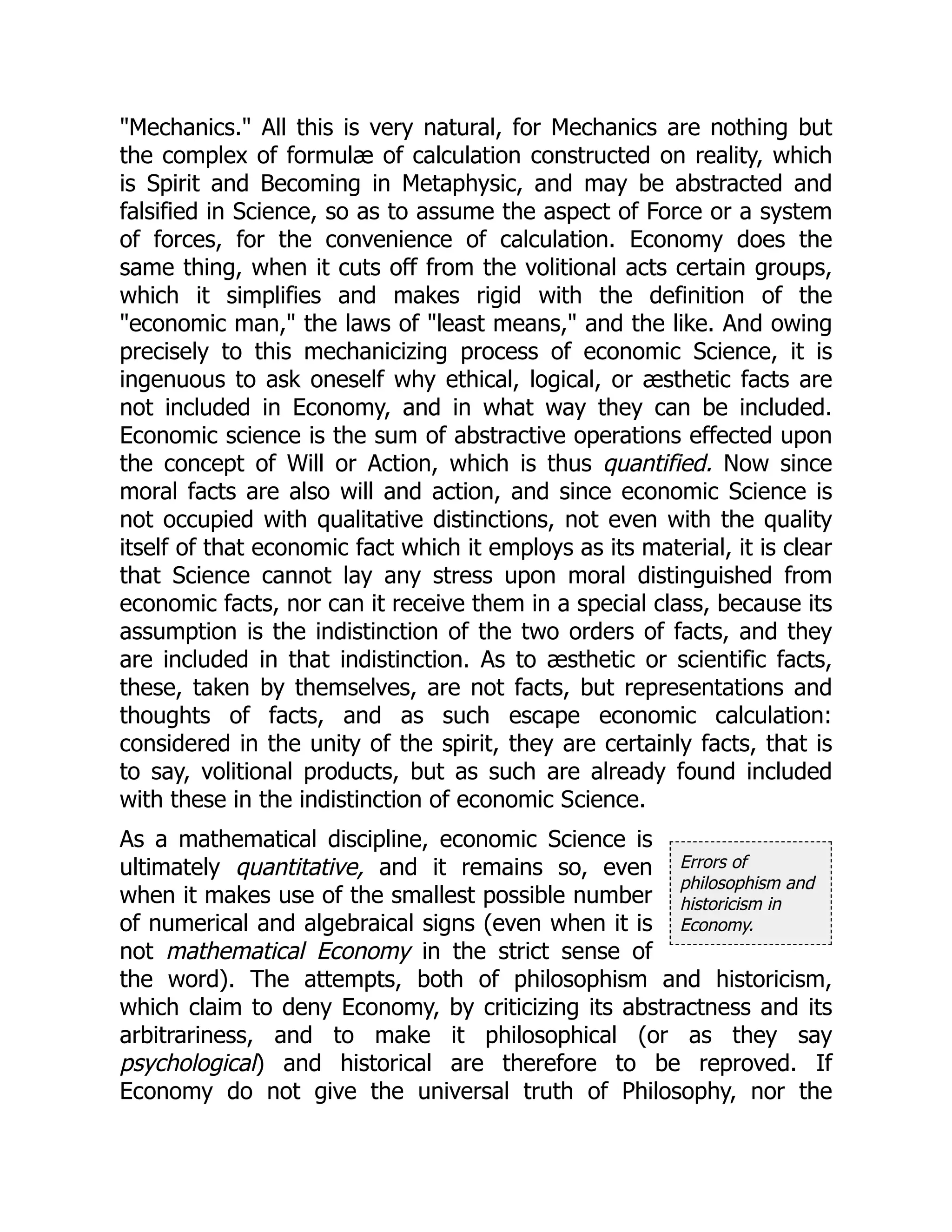 Errors of
philosophism and
historicism in
Economy.
"Mechanics." All this is very natural, for Mechanics are nothing but
the complex of formulæ of calculation constructed on reality, which
is Spirit and Becoming in Metaphysic, and may be abstracted and
falsified in Science, so as to assume the aspect of Force or a system
of forces, for the convenience of calculation. Economy does the
same thing, when it cuts off from the volitional acts certain groups,
which it simplifies and makes rigid with the definition of the
"economic man," the laws of "least means," and the like. And owing
precisely to this mechanicizing process of economic Science, it is
ingenuous to ask oneself why ethical, logical, or æsthetic facts are
not included in Economy, and in what way they can be included.
Economic science is the sum of abstractive operations effected upon
the concept of Will or Action, which is thus quantified. Now since
moral facts are also will and action, and since economic Science is
not occupied with qualitative distinctions, not even with the quality
itself of that economic fact which it employs as its material, it is clear
that Science cannot lay any stress upon moral distinguished from
economic facts, nor can it receive them in a special class, because its
assumption is the indistinction of the two orders of facts, and they
are included in that indistinction. As to æsthetic or scientific facts,
these, taken by themselves, are not facts, but representations and
thoughts of facts, and as such escape economic calculation:
considered in the unity of the spirit, they are certainly facts, that is
to say, volitional products, but as such are already found included
with these in the indistinction of economic Science.
As a mathematical discipline, economic Science is
ultimately quantitative, and it remains so, even
when it makes use of the smallest possible number
of numerical and algebraical signs (even when it is
not mathematical Economy in the strict sense of
the word). The attempts, both of philosophism and historicism,
which claim to deny Economy, by criticizing its abstractness and its
arbitrariness, and to make it philosophical (or as they say
psychological) and historical are therefore to be reproved. If
Economy do not give the universal truth of Philosophy, nor the
 
