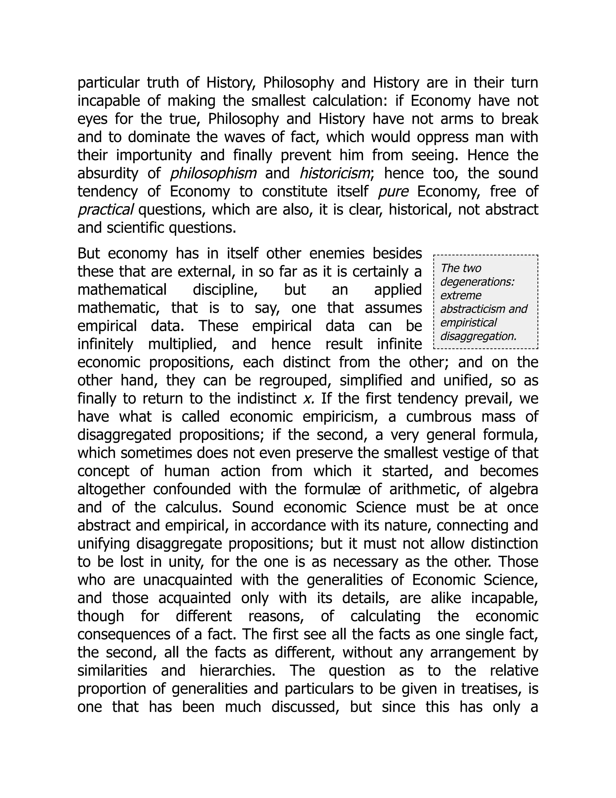 The two
degenerations:
extreme
abstracticism and
empiristical
disaggregation.
particular truth of History, Philosophy and History are in their turn
incapable of making the smallest calculation: if Economy have not
eyes for the true, Philosophy and History have not arms to break
and to dominate the waves of fact, which would oppress man with
their importunity and finally prevent him from seeing. Hence the
absurdity of philosophism and historicism; hence too, the sound
tendency of Economy to constitute itself pure Economy, free of
practical questions, which are also, it is clear, historical, not abstract
and scientific questions.
But economy has in itself other enemies besides
these that are external, in so far as it is certainly a
mathematical discipline, but an applied
mathematic, that is to say, one that assumes
empirical data. These empirical data can be
infinitely multiplied, and hence result infinite
economic propositions, each distinct from the other; and on the
other hand, they can be regrouped, simplified and unified, so as
finally to return to the indistinct x. If the first tendency prevail, we
have what is called economic empiricism, a cumbrous mass of
disaggregated propositions; if the second, a very general formula,
which sometimes does not even preserve the smallest vestige of that
concept of human action from which it started, and becomes
altogether confounded with the formulæ of arithmetic, of algebra
and of the calculus. Sound economic Science must be at once
abstract and empirical, in accordance with its nature, connecting and
unifying disaggregate propositions; but it must not allow distinction
to be lost in unity, for the one is as necessary as the other. Those
who are unacquainted with the generalities of Economic Science,
and those acquainted only with its details, are alike incapable,
though for different reasons, of calculating the economic
consequences of a fact. The first see all the facts as one single fact,
the second, all the facts as different, without any arrangement by
similarities and hierarchies. The question as to the relative
proportion of generalities and particulars to be given in treatises, is
one that has been much discussed, but since this has only a
 