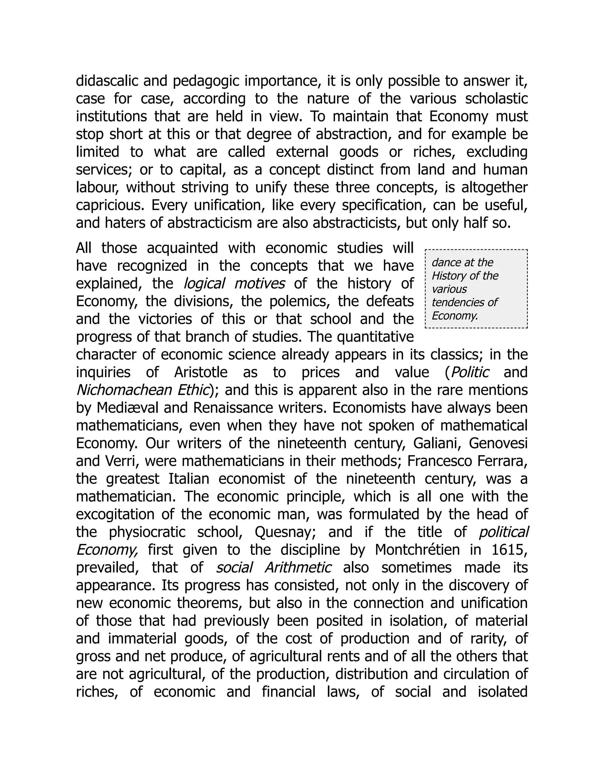 dance at the
History of the
various
tendencies of
Economy.
didascalic and pedagogic importance, it is only possible to answer it,
case for case, according to the nature of the various scholastic
institutions that are held in view. To maintain that Economy must
stop short at this or that degree of abstraction, and for example be
limited to what are called external goods or riches, excluding
services; or to capital, as a concept distinct from land and human
labour, without striving to unify these three concepts, is altogether
capricious. Every unification, like every specification, can be useful,
and haters of abstracticism are also abstracticists, but only half so.
All those acquainted with economic studies will
have recognized in the concepts that we have
explained, the logical motives of the history of
Economy, the divisions, the polemics, the defeats
and the victories of this or that school and the
progress of that branch of studies. The quantitative
character of economic science already appears in its classics; in the
inquiries of Aristotle as to prices and value (Politic and
Nichomachean Ethic); and this is apparent also in the rare mentions
by Mediæval and Renaissance writers. Economists have always been
mathematicians, even when they have not spoken of mathematical
Economy. Our writers of the nineteenth century, Galiani, Genovesi
and Verri, were mathematicians in their methods; Francesco Ferrara,
the greatest Italian economist of the nineteenth century, was a
mathematician. The economic principle, which is all one with the
excogitation of the economic man, was formulated by the head of
the physiocratic school, Quesnay; and if the title of political
Economy, first given to the discipline by Montchrétien in 1615,
prevailed, that of social Arithmetic also sometimes made its
appearance. Its progress has consisted, not only in the discovery of
new economic theorems, but also in the connection and unification
of those that had previously been posited in isolation, of material
and immaterial goods, of the cost of production and of rarity, of
gross and net produce, of agricultural rents and of all the others that
are not agricultural, of the production, distribution and circulation of
riches, of economic and financial laws, of social and isolated
 