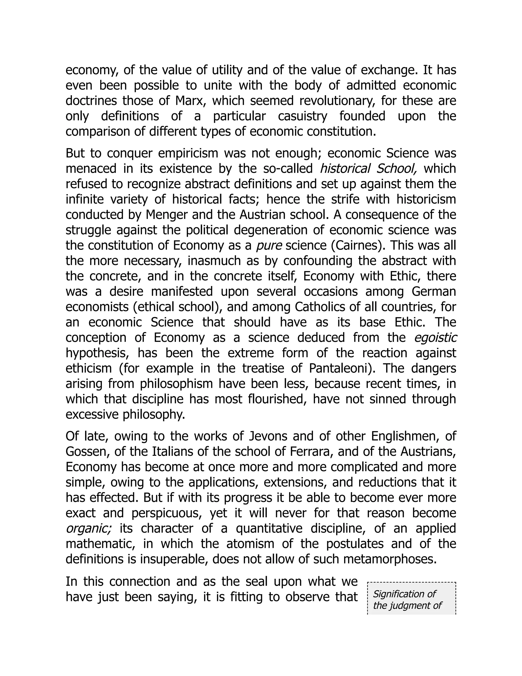 Signification of
the judgment of
economy, of the value of utility and of the value of exchange. It has
even been possible to unite with the body of admitted economic
doctrines those of Marx, which seemed revolutionary, for these are
only definitions of a particular casuistry founded upon the
comparison of different types of economic constitution.
But to conquer empiricism was not enough; economic Science was
menaced in its existence by the so-called historical School, which
refused to recognize abstract definitions and set up against them the
infinite variety of historical facts; hence the strife with historicism
conducted by Menger and the Austrian school. A consequence of the
struggle against the political degeneration of economic science was
the constitution of Economy as a pure science (Cairnes). This was all
the more necessary, inasmuch as by confounding the abstract with
the concrete, and in the concrete itself, Economy with Ethic, there
was a desire manifested upon several occasions among German
economists (ethical school), and among Catholics of all countries, for
an economic Science that should have as its base Ethic. The
conception of Economy as a science deduced from the egoistic
hypothesis, has been the extreme form of the reaction against
ethicism (for example in the treatise of Pantaleoni). The dangers
arising from philosophism have been less, because recent times, in
which that discipline has most flourished, have not sinned through
excessive philosophy.
Of late, owing to the works of Jevons and of other Englishmen, of
Gossen, of the Italians of the school of Ferrara, and of the Austrians,
Economy has become at once more and more complicated and more
simple, owing to the applications, extensions, and reductions that it
has effected. But if with its progress it be able to become ever more
exact and perspicuous, yet it will never for that reason become
organic; its character of a quantitative discipline, of an applied
mathematic, in which the atomism of the postulates and of the
definitions is insuperable, does not allow of such metamorphoses.
In this connection and as the seal upon what we
have just been saying, it is fitting to observe that
 