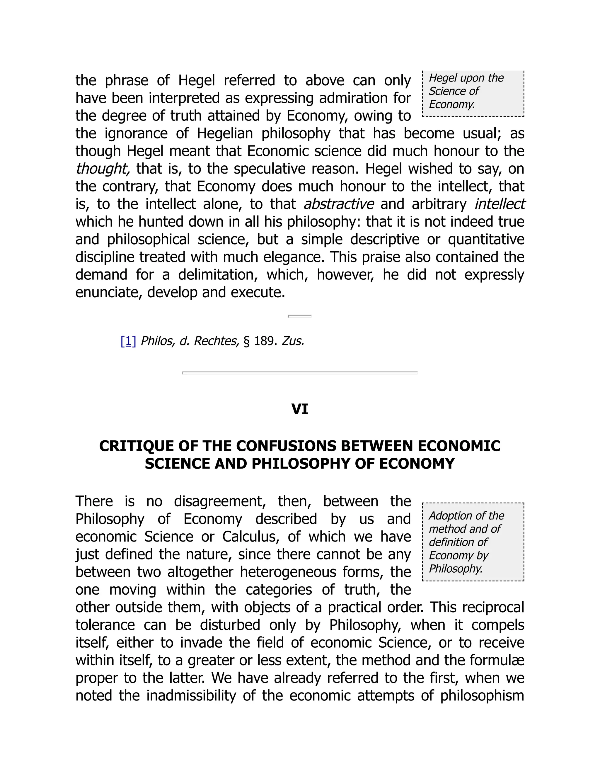 Hegel upon the
Science of
Economy.
Adoption of the
method and of
definition of
Economy by
Philosophy.
the phrase of Hegel referred to above can only
have been interpreted as expressing admiration for
the degree of truth attained by Economy, owing to
the ignorance of Hegelian philosophy that has become usual; as
though Hegel meant that Economic science did much honour to the
thought, that is, to the speculative reason. Hegel wished to say, on
the contrary, that Economy does much honour to the intellect, that
is, to the intellect alone, to that abstractive and arbitrary intellect
which he hunted down in all his philosophy: that it is not indeed true
and philosophical science, but a simple descriptive or quantitative
discipline treated with much elegance. This praise also contained the
demand for a delimitation, which, however, he did not expressly
enunciate, develop and execute.
[1] Philos, d. Rechtes, § 189. Zus.
VI
CRITIQUE OF THE CONFUSIONS BETWEEN ECONOMIC
SCIENCE AND PHILOSOPHY OF ECONOMY
There is no disagreement, then, between the
Philosophy of Economy described by us and
economic Science or Calculus, of which we have
just defined the nature, since there cannot be any
between two altogether heterogeneous forms, the
one moving within the categories of truth, the
other outside them, with objects of a practical order. This reciprocal
tolerance can be disturbed only by Philosophy, when it compels
itself, either to invade the field of economic Science, or to receive
within itself, to a greater or less extent, the method and the formulæ
proper to the latter. We have already referred to the first, when we
noted the inadmissibility of the economic attempts of philosophism
 