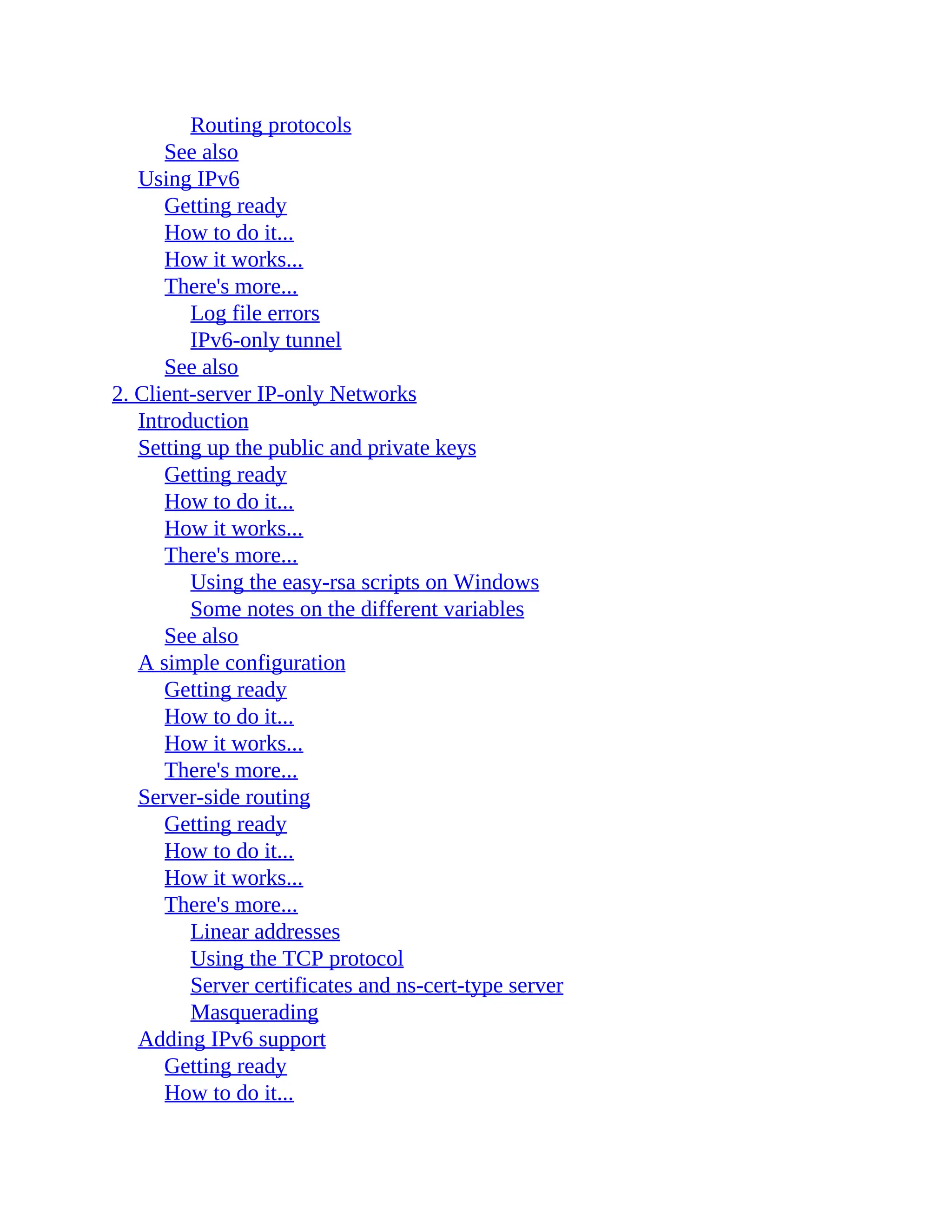 Routing protocols
See also
Using IPv6
Getting ready
How to do it...
How it works...
There's more...
Log file errors
IPv6-only tunnel
See also
2. Client-server IP-only Networks
Introduction
Setting up the public and private keys
Getting ready
How to do it...
How it works...
There's more...
Using the easy-rsa scripts on Windows
Some notes on the different variables
See also
A simple configuration
Getting ready
How to do it...
How it works...
There's more...
Server-side routing
Getting ready
How to do it...
How it works...
There's more...
Linear addresses
Using the TCP protocol
Server certificates and ns-cert-type server
Masquerading
Adding IPv6 support
Getting ready
How to do it...
 