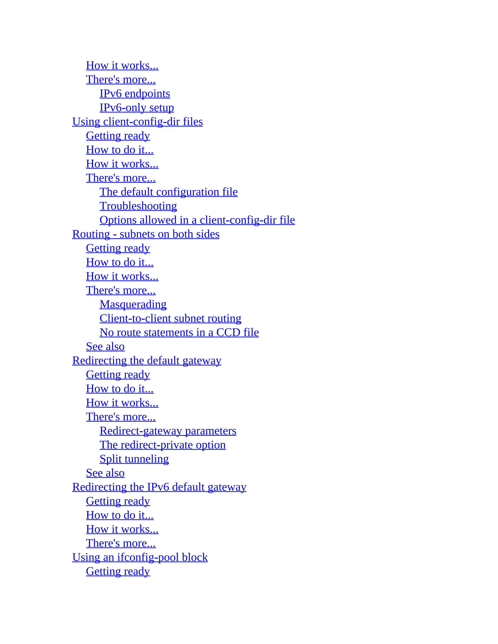 How it works...
There's more...
IPv6 endpoints
IPv6-only setup
Using client-config-dir files
Getting ready
How to do it...
How it works...
There's more...
The default configuration file
Troubleshooting
Options allowed in a client-config-dir file
Routing - subnets on both sides
Getting ready
How to do it...
How it works...
There's more...
Masquerading
Client-to-client subnet routing
No route statements in a CCD file
See also
Redirecting the default gateway
Getting ready
How to do it...
How it works...
There's more...
Redirect-gateway parameters
The redirect-private option
Split tunneling
See also
Redirecting the IPv6 default gateway
Getting ready
How to do it...
How it works...
There's more...
Using an ifconfig-pool block
Getting ready
 
