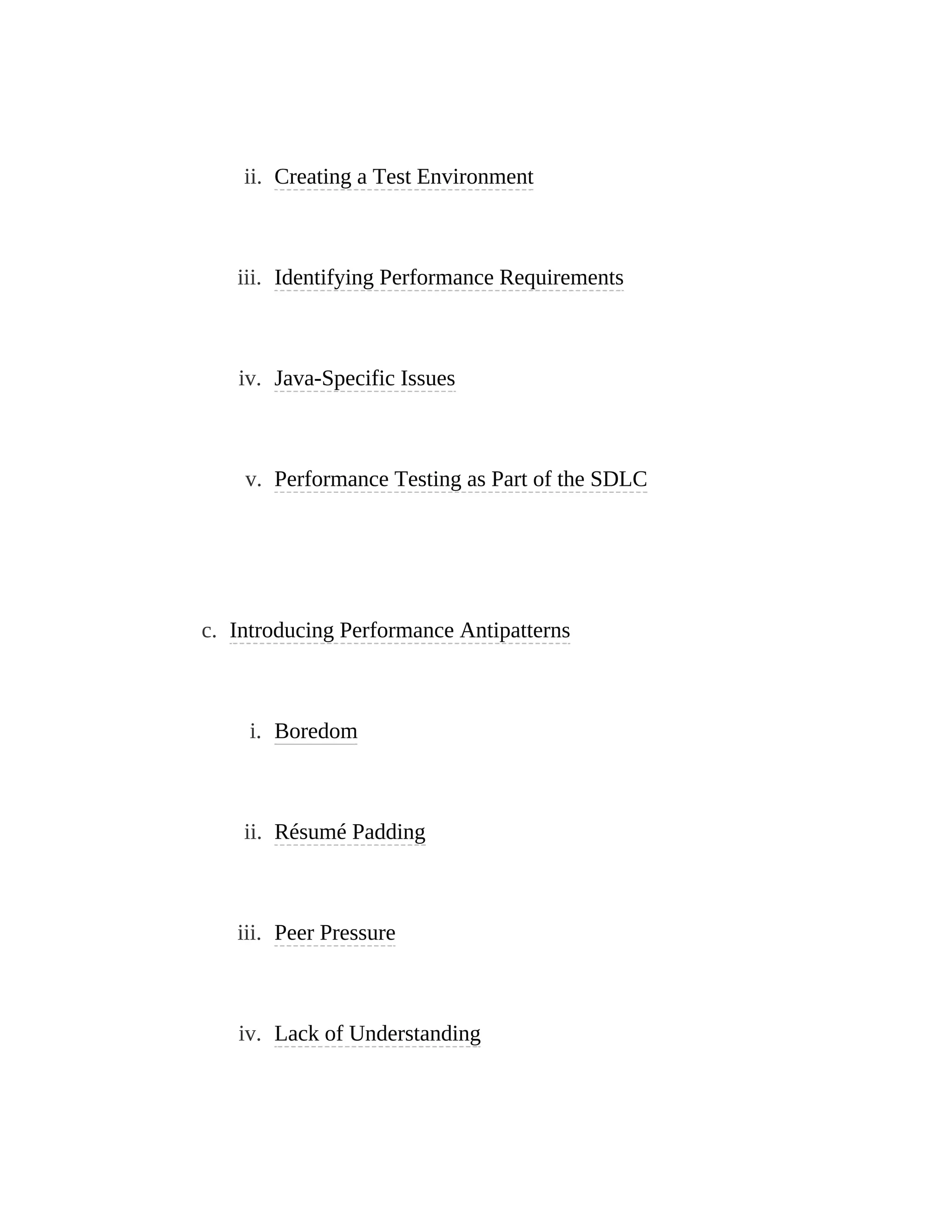 ii. Creating a Test Environment
iii. Identifying Performance Requirements
iv. Java-Specific Issues
v. Performance Testing as Part of the SDLC
c. Introducing Performance Antipatterns
i. Boredom
ii. Résumé Padding
iii. Peer Pressure
iv. Lack of Understanding
 