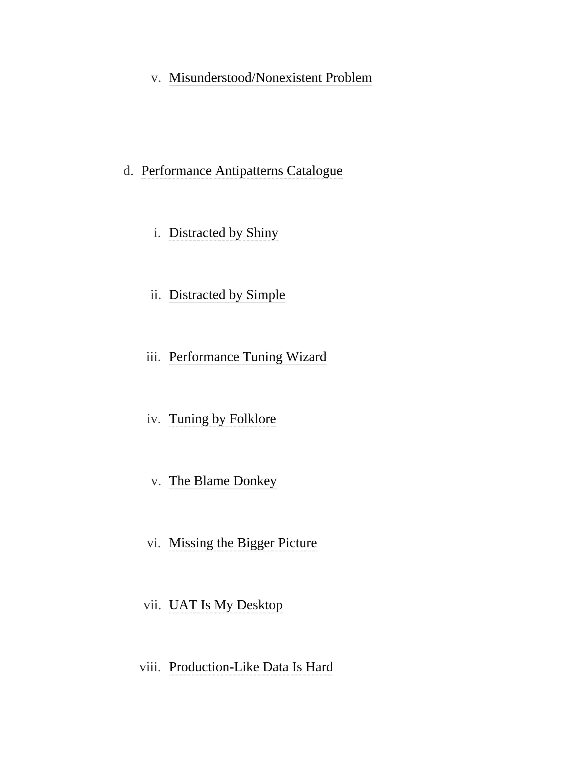 v. Misunderstood/Nonexistent Problem
d. Performance Antipatterns Catalogue
i. Distracted by Shiny
ii. Distracted by Simple
iii. Performance Tuning Wizard
iv. Tuning by Folklore
v. The Blame Donkey
vi. Missing the Bigger Picture
vii. UAT Is My Desktop
viii. Production-Like Data Is Hard
 