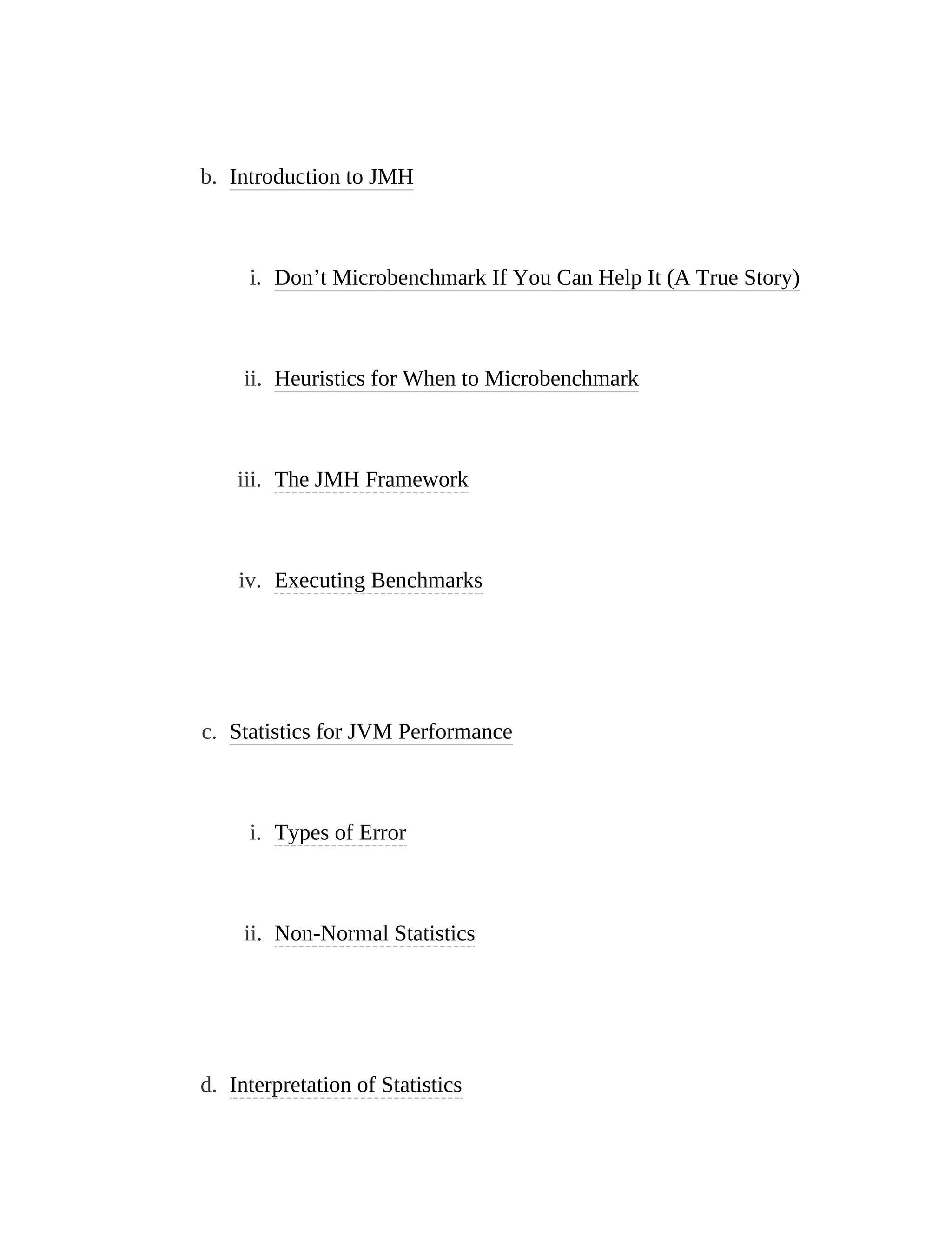 b. Introduction to JMH
i. Don’t Microbenchmark If You Can Help It (A True Story)
ii. Heuristics for When to Microbenchmark
iii. The JMH Framework
iv. Executing Benchmarks
c. Statistics for JVM Performance
i. Types of Error
ii. Non-Normal Statistics
d. Interpretation of Statistics
 