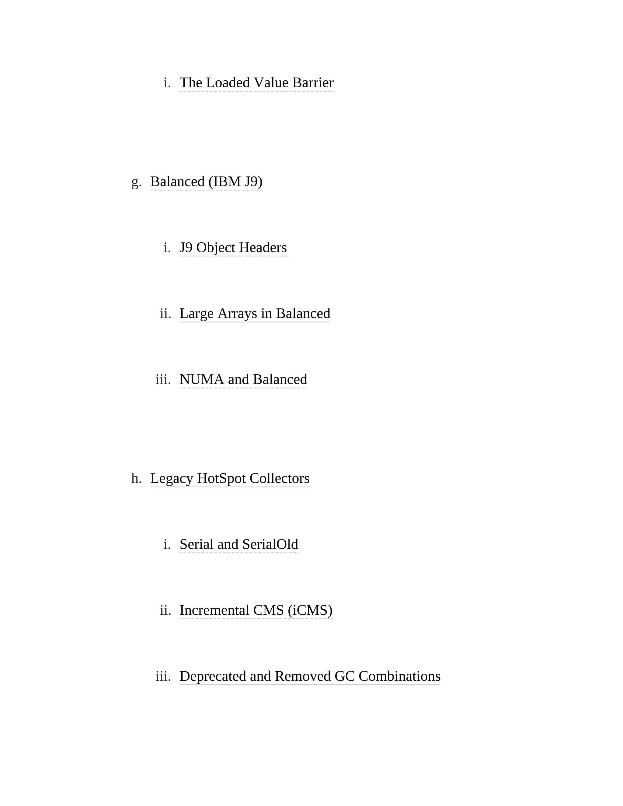 i. The Loaded Value Barrier
g. Balanced (IBM J9)
i. J9 Object Headers
ii. Large Arrays in Balanced
iii. NUMA and Balanced
h. Legacy HotSpot Collectors
i. Serial and SerialOld
ii. Incremental CMS (iCMS)
iii. Deprecated and Removed GC Combinations
 