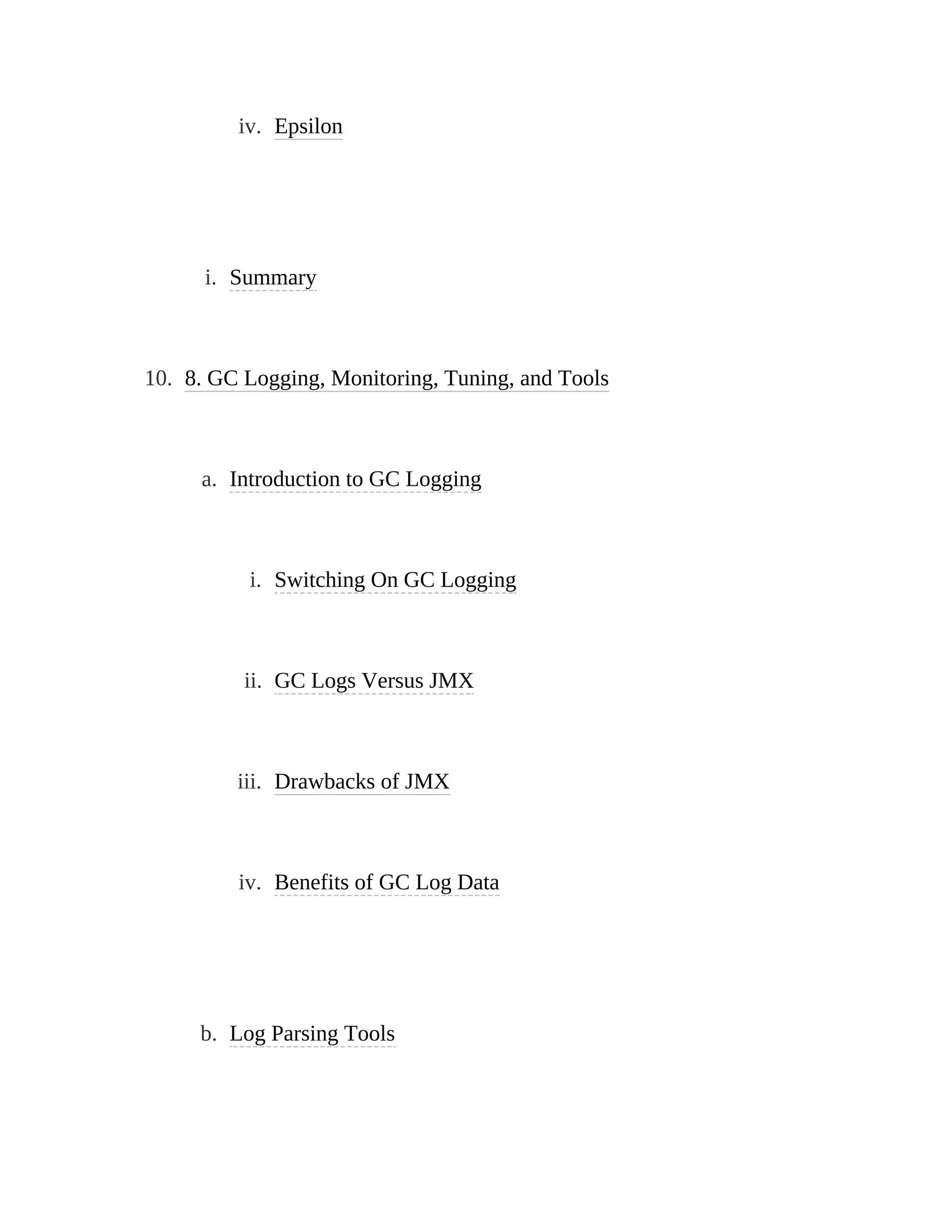 iv. Epsilon
i. Summary
10. 8. GC Logging, Monitoring, Tuning, and Tools
a. Introduction to GC Logging
i. Switching On GC Logging
ii. GC Logs Versus JMX
iii. Drawbacks of JMX
iv. Benefits of GC Log Data
b. Log Parsing Tools
 