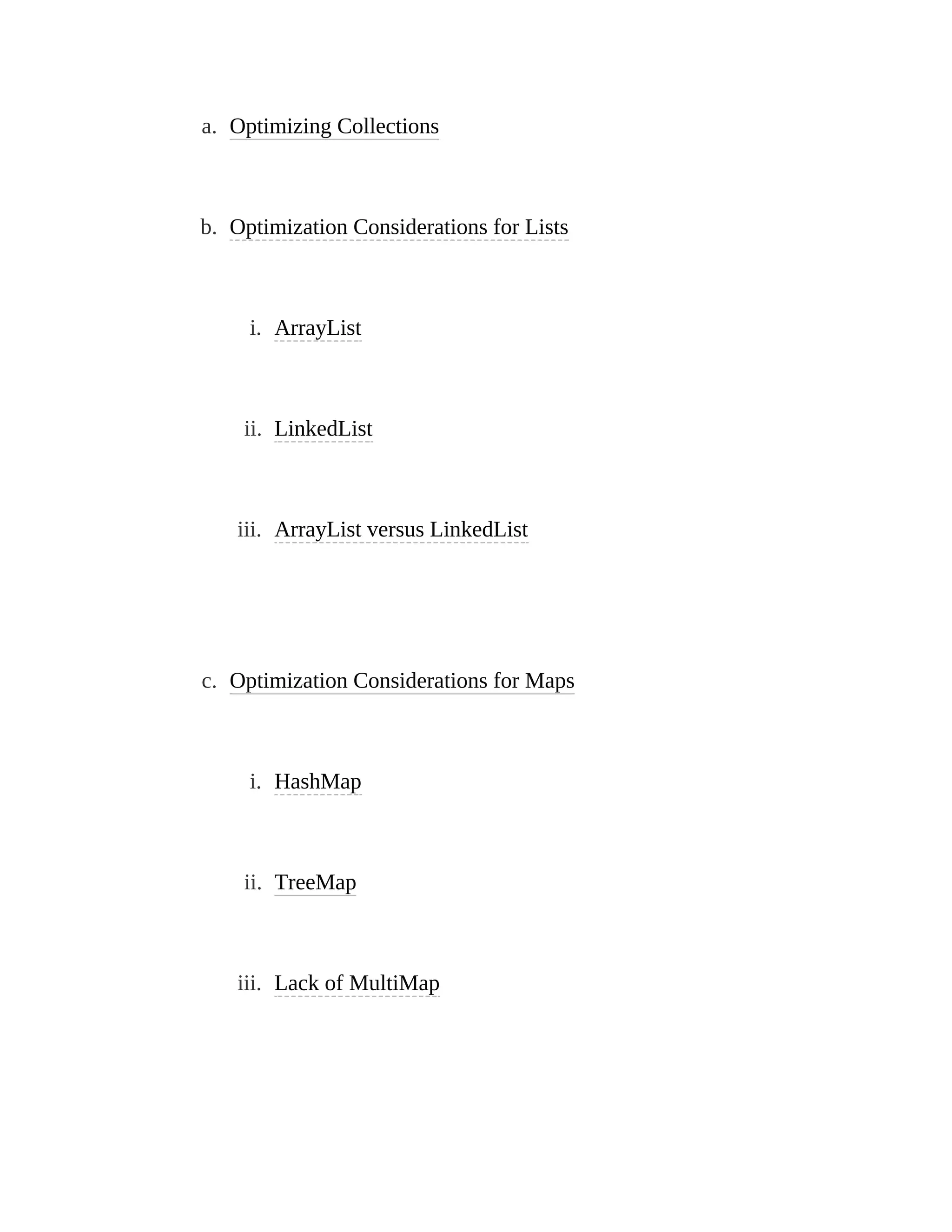 a. Optimizing Collections
b. Optimization Considerations for Lists
i. ArrayList
ii. LinkedList
iii. ArrayList versus LinkedList
c. Optimization Considerations for Maps
i. HashMap
ii. TreeMap
iii. Lack of MultiMap
 