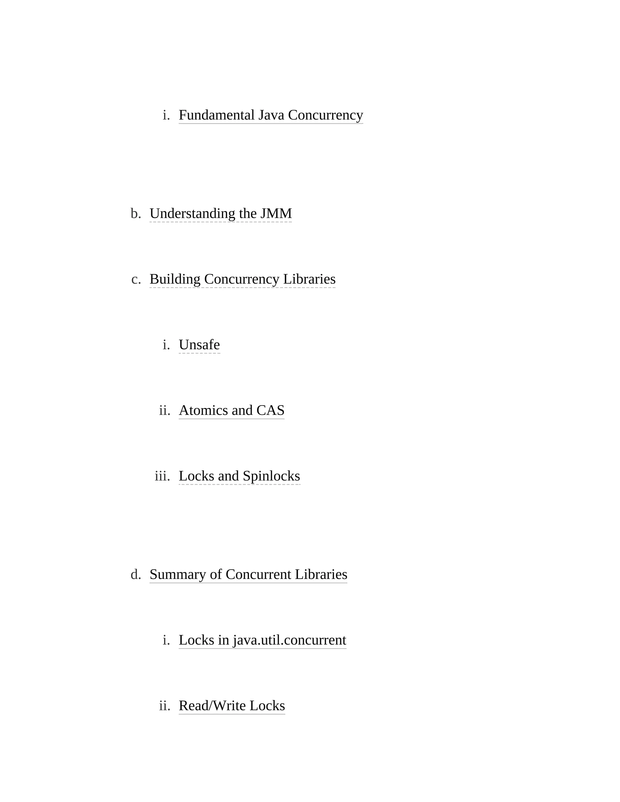 i. Fundamental Java Concurrency
b. Understanding the JMM
c. Building Concurrency Libraries
i. Unsafe
ii. Atomics and CAS
iii. Locks and Spinlocks
d. Summary of Concurrent Libraries
i. Locks in java.util.concurrent
ii. Read/Write Locks
 