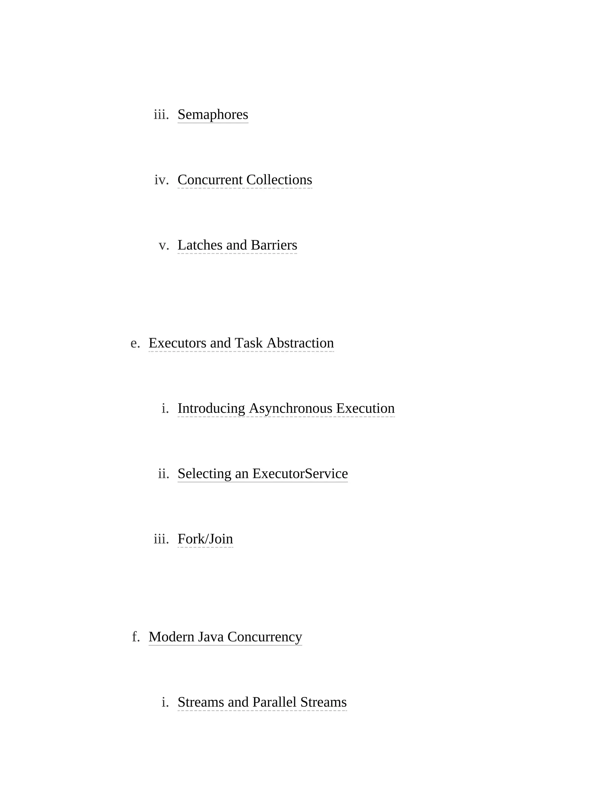 iii. Semaphores
iv. Concurrent Collections
v. Latches and Barriers
e. Executors and Task Abstraction
i. Introducing Asynchronous Execution
ii. Selecting an ExecutorService
iii. Fork/Join
f. Modern Java Concurrency
i. Streams and Parallel Streams
 