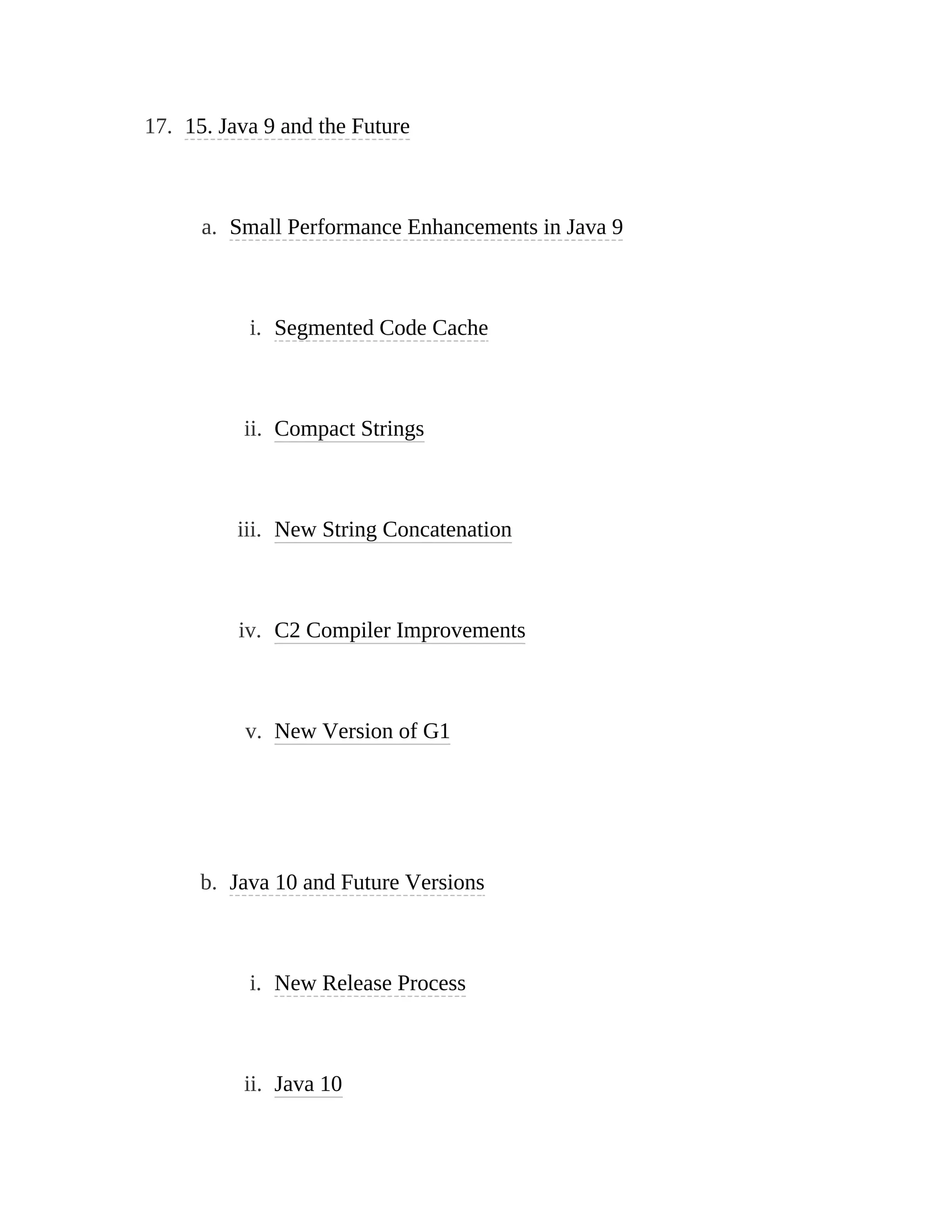 17. 15. Java 9 and the Future
a. Small Performance Enhancements in Java 9
i. Segmented Code Cache
ii. Compact Strings
iii. New String Concatenation
iv. C2 Compiler Improvements
v. New Version of G1
b. Java 10 and Future Versions
i. New Release Process
ii. Java 10
 