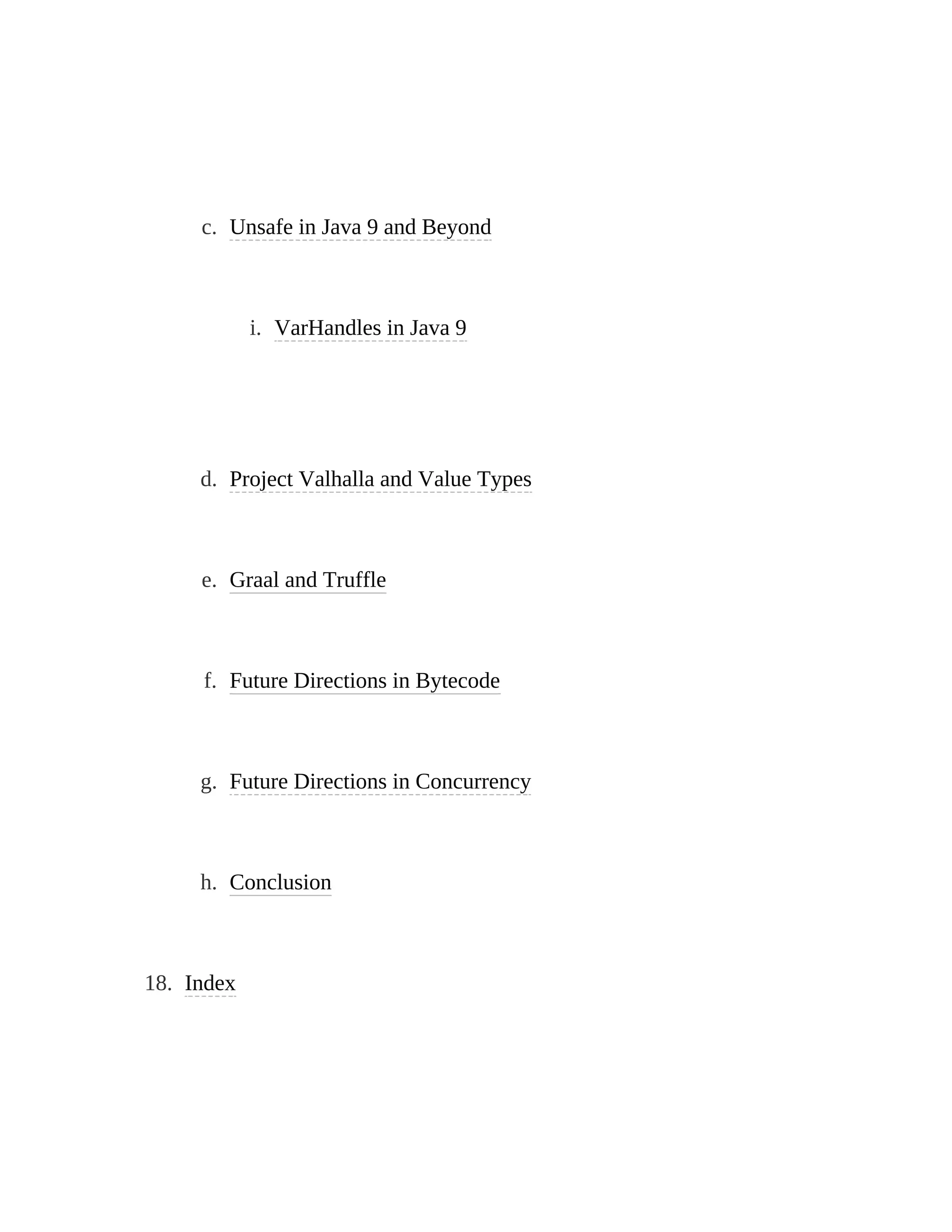 c. Unsafe in Java 9 and Beyond
i. VarHandles in Java 9
d. Project Valhalla and Value Types
e. Graal and Truffle
f. Future Directions in Bytecode
g. Future Directions in Concurrency
h. Conclusion
18. Index
 