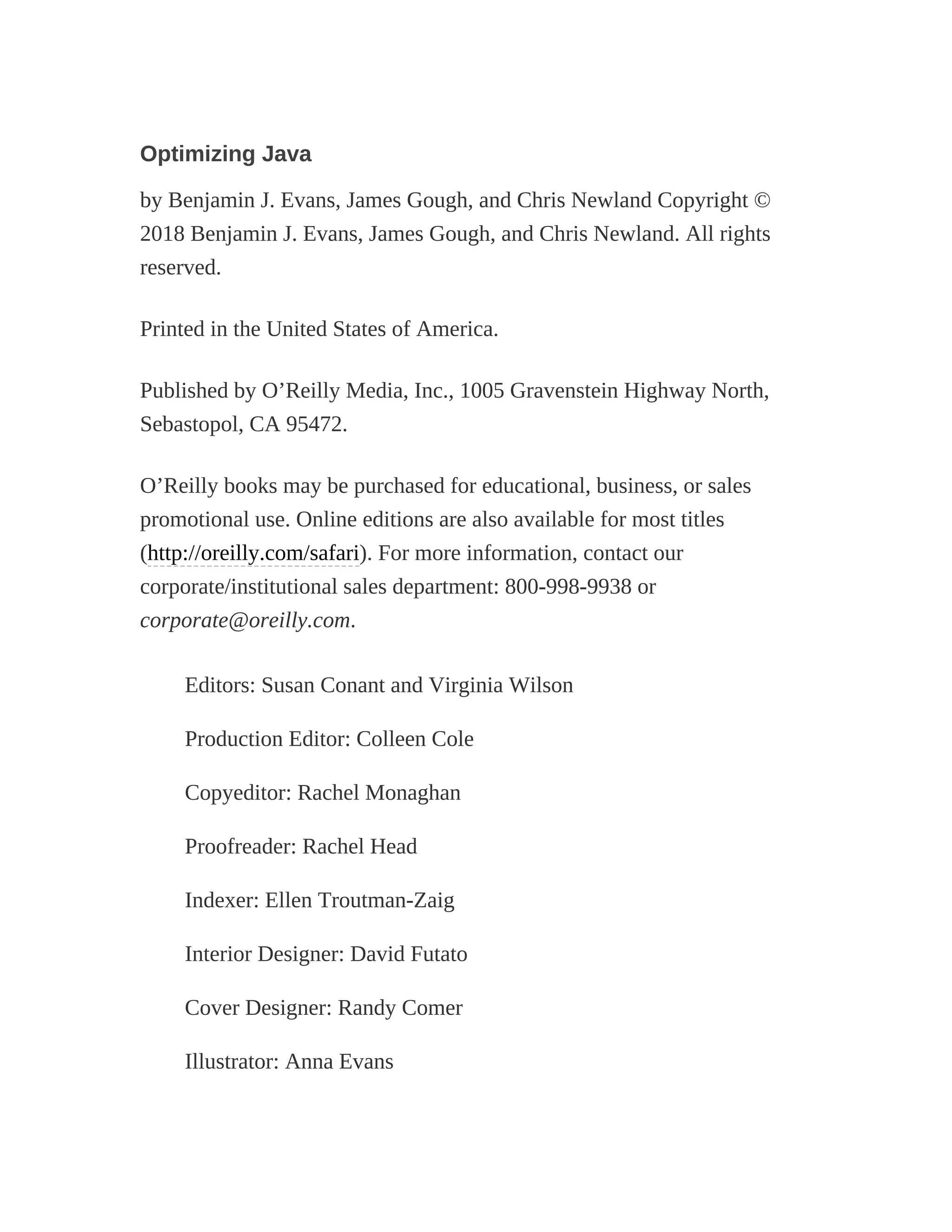 Optimizing Java
by Benjamin J. Evans, James Gough, and Chris Newland Copyright ©
2018 Benjamin J. Evans, James Gough, and Chris Newland. All rights
reserved.
Printed in the United States of America.
Published by O’Reilly Media, Inc., 1005 Gravenstein Highway North,
Sebastopol, CA 95472.
O’Reilly books may be purchased for educational, business, or sales
promotional use. Online editions are also available for most titles
(http://oreilly.com/safari). For more information, contact our
corporate/institutional sales department: 800-998-9938 or
corporate@oreilly.com.
Editors: Susan Conant and Virginia Wilson
Production Editor: Colleen Cole
Copyeditor: Rachel Monaghan
Proofreader: Rachel Head
Indexer: Ellen Troutman-Zaig
Interior Designer: David Futato
Cover Designer: Randy Comer
Illustrator: Anna Evans
 