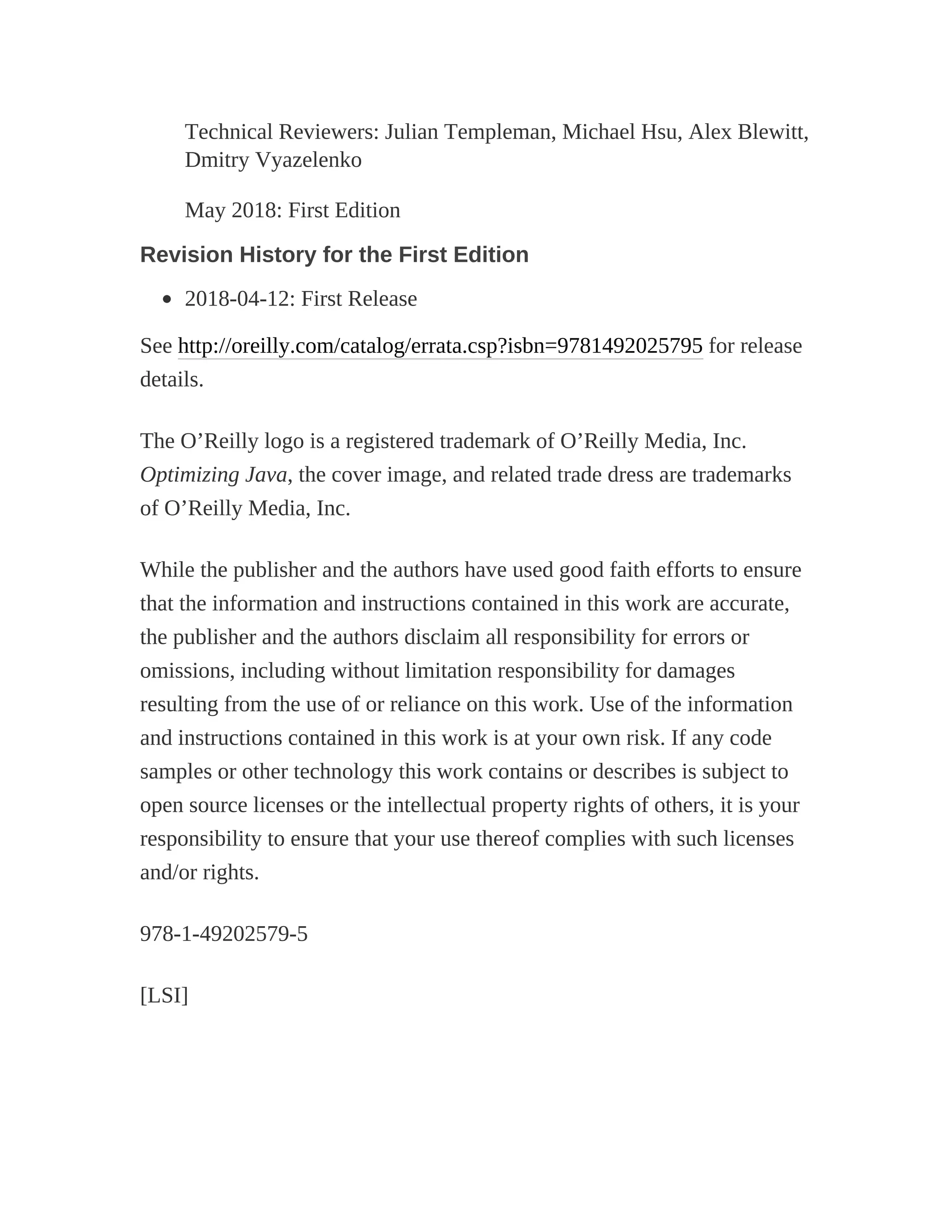 Technical Reviewers: Julian Templeman, Michael Hsu, Alex Blewitt,
Dmitry Vyazelenko
May 2018: First Edition
Revision History for the First Edition
2018-04-12: First Release
See http://oreilly.com/catalog/errata.csp?isbn=9781492025795 for release
details.
The O’Reilly logo is a registered trademark of O’Reilly Media, Inc.
Optimizing Java, the cover image, and related trade dress are trademarks
of O’Reilly Media, Inc.
While the publisher and the authors have used good faith efforts to ensure
that the information and instructions contained in this work are accurate,
the publisher and the authors disclaim all responsibility for errors or
omissions, including without limitation responsibility for damages
resulting from the use of or reliance on this work. Use of the information
and instructions contained in this work is at your own risk. If any code
samples or other technology this work contains or describes is subject to
open source licenses or the intellectual property rights of others, it is your
responsibility to ensure that your use thereof complies with such licenses
and/or rights.
978-1-49202579-5
[LSI]
 