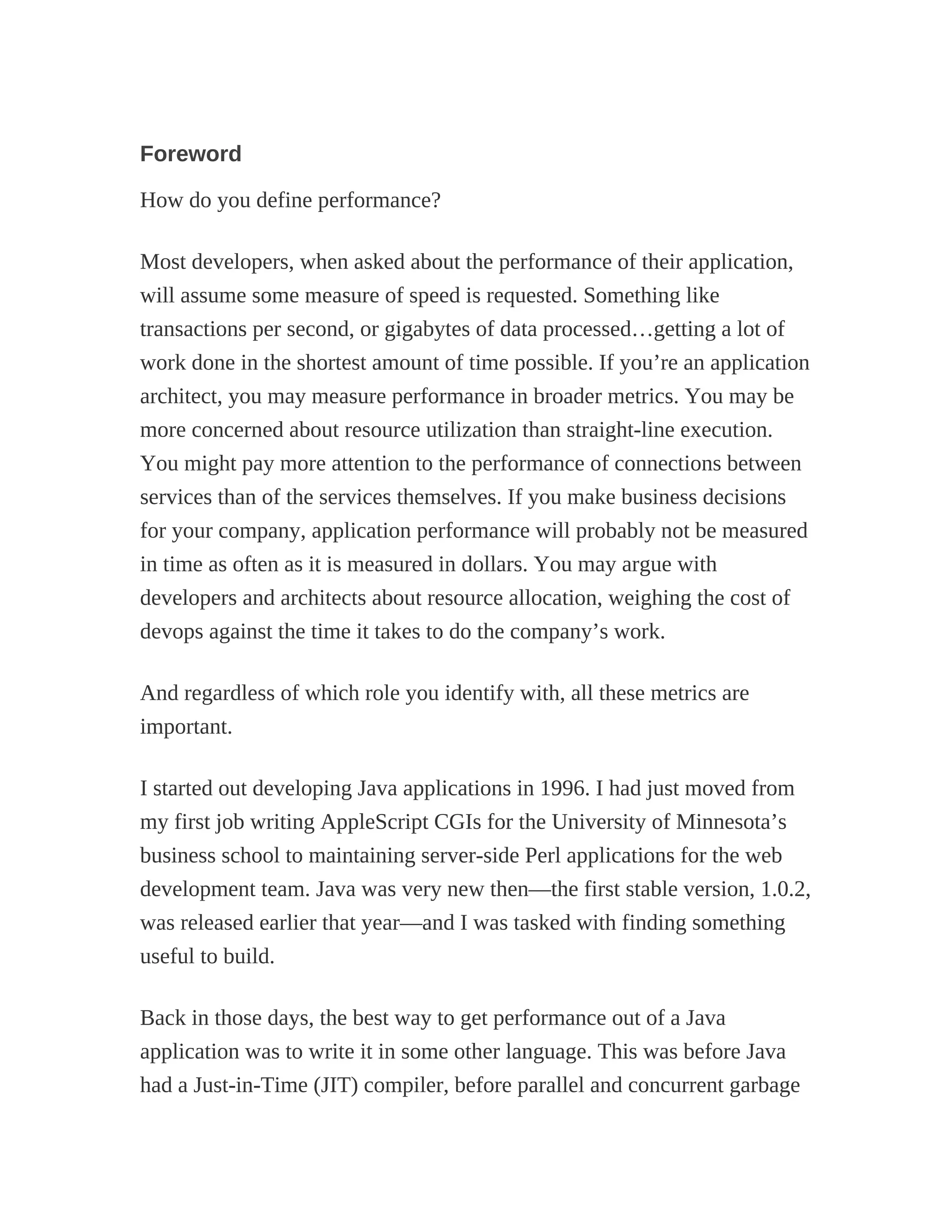 Foreword
How do you define performance?
Most developers, when asked about the performance of their application,
will assume some measure of speed is requested. Something like
transactions per second, or gigabytes of data processed…getting a lot of
work done in the shortest amount of time possible. If you’re an application
architect, you may measure performance in broader metrics. You may be
more concerned about resource utilization than straight-line execution.
You might pay more attention to the performance of connections between
services than of the services themselves. If you make business decisions
for your company, application performance will probably not be measured
in time as often as it is measured in dollars. You may argue with
developers and architects about resource allocation, weighing the cost of
devops against the time it takes to do the company’s work.
And regardless of which role you identify with, all these metrics are
important.
I started out developing Java applications in 1996. I had just moved from
my first job writing AppleScript CGIs for the University of Minnesota’s
business school to maintaining server-side Perl applications for the web
development team. Java was very new then—the first stable version, 1.0.2,
was released earlier that year—and I was tasked with finding something
useful to build.
Back in those days, the best way to get performance out of a Java
application was to write it in some other language. This was before Java
had a Just-in-Time (JIT) compiler, before parallel and concurrent garbage
 