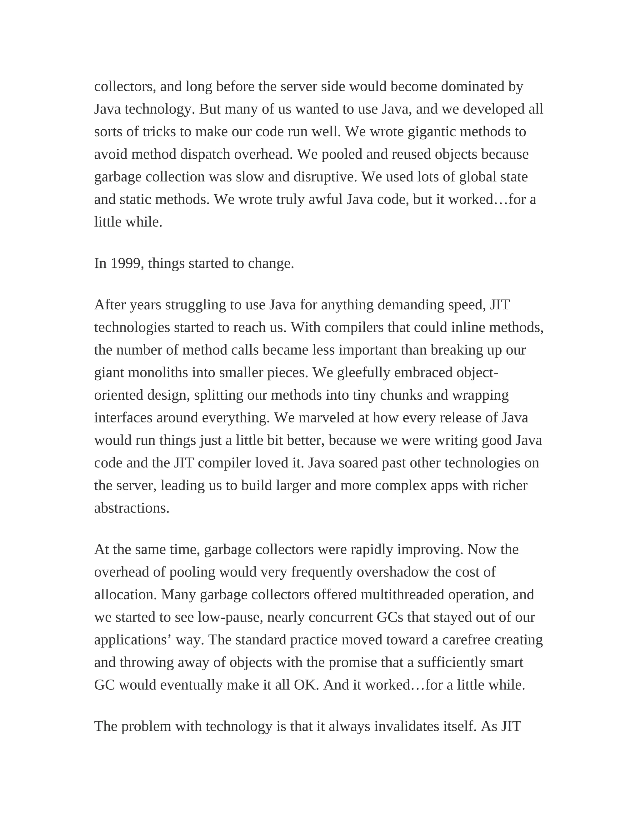 collectors, and long before the server side would become dominated by
Java technology. But many of us wanted to use Java, and we developed all
sorts of tricks to make our code run well. We wrote gigantic methods to
avoid method dispatch overhead. We pooled and reused objects because
garbage collection was slow and disruptive. We used lots of global state
and static methods. We wrote truly awful Java code, but it worked…for a
little while.
In 1999, things started to change.
After years struggling to use Java for anything demanding speed, JIT
technologies started to reach us. With compilers that could inline methods,
the number of method calls became less important than breaking up our
giant monoliths into smaller pieces. We gleefully embraced object-
oriented design, splitting our methods into tiny chunks and wrapping
interfaces around everything. We marveled at how every release of Java
would run things just a little bit better, because we were writing good Java
code and the JIT compiler loved it. Java soared past other technologies on
the server, leading us to build larger and more complex apps with richer
abstractions.
At the same time, garbage collectors were rapidly improving. Now the
overhead of pooling would very frequently overshadow the cost of
allocation. Many garbage collectors offered multithreaded operation, and
we started to see low-pause, nearly concurrent GCs that stayed out of our
applications’ way. The standard practice moved toward a carefree creating
and throwing away of objects with the promise that a sufficiently smart
GC would eventually make it all OK. And it worked…for a little while.
The problem with technology is that it always invalidates itself. As JIT
 