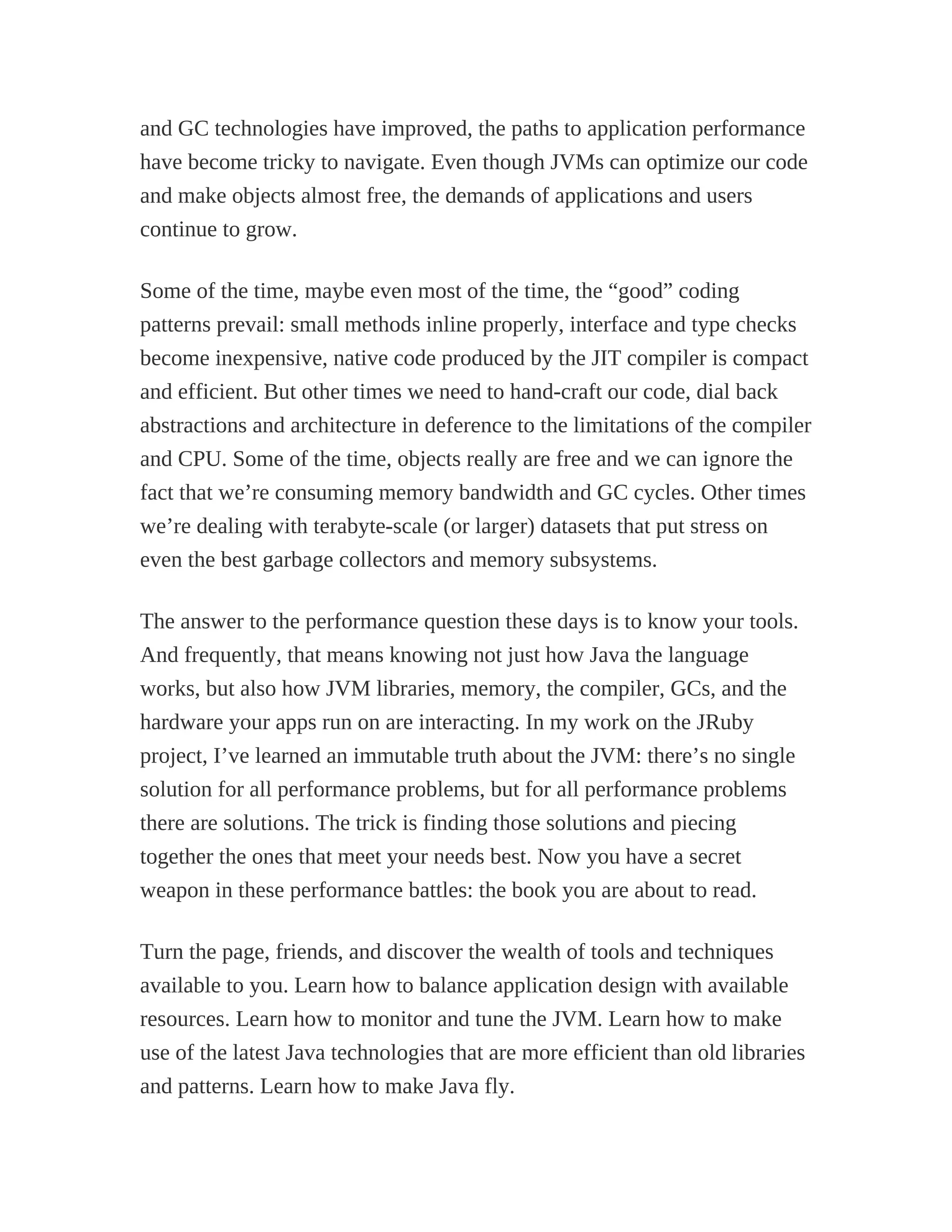 and GC technologies have improved, the paths to application performance
have become tricky to navigate. Even though JVMs can optimize our code
and make objects almost free, the demands of applications and users
continue to grow.
Some of the time, maybe even most of the time, the “good” coding
patterns prevail: small methods inline properly, interface and type checks
become inexpensive, native code produced by the JIT compiler is compact
and efficient. But other times we need to hand-craft our code, dial back
abstractions and architecture in deference to the limitations of the compiler
and CPU. Some of the time, objects really are free and we can ignore the
fact that we’re consuming memory bandwidth and GC cycles. Other times
we’re dealing with terabyte-scale (or larger) datasets that put stress on
even the best garbage collectors and memory subsystems.
The answer to the performance question these days is to know your tools.
And frequently, that means knowing not just how Java the language
works, but also how JVM libraries, memory, the compiler, GCs, and the
hardware your apps run on are interacting. In my work on the JRuby
project, I’ve learned an immutable truth about the JVM: there’s no single
solution for all performance problems, but for all performance problems
there are solutions. The trick is finding those solutions and piecing
together the ones that meet your needs best. Now you have a secret
weapon in these performance battles: the book you are about to read.
Turn the page, friends, and discover the wealth of tools and techniques
available to you. Learn how to balance application design with available
resources. Learn how to monitor and tune the JVM. Learn how to make
use of the latest Java technologies that are more efficient than old libraries
and patterns. Learn how to make Java fly.
 