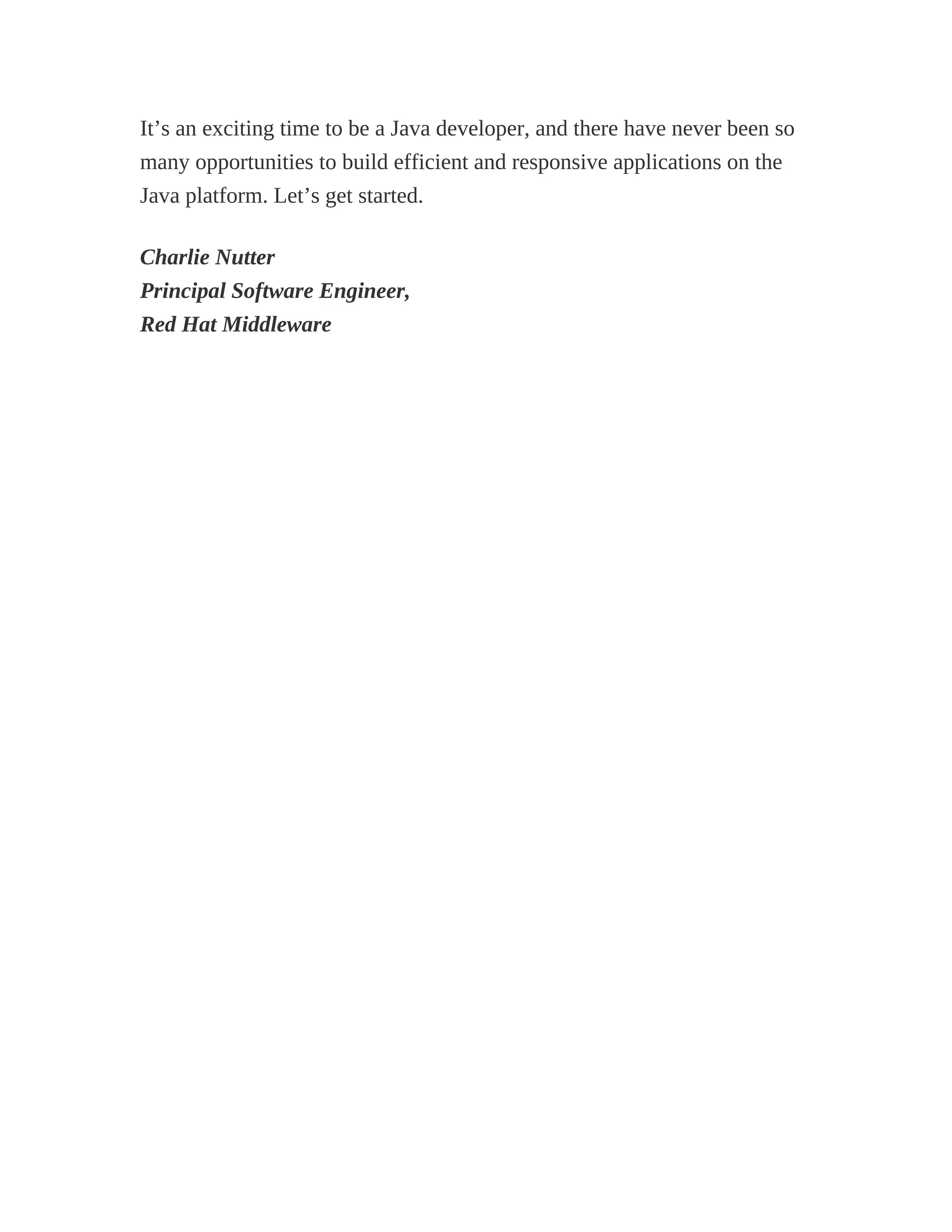 It’s an exciting time to be a Java developer, and there have never been so
many opportunities to build efficient and responsive applications on the
Java platform. Let’s get started.
Charlie Nutter
Principal Software Engineer,
Red Hat Middleware
 
