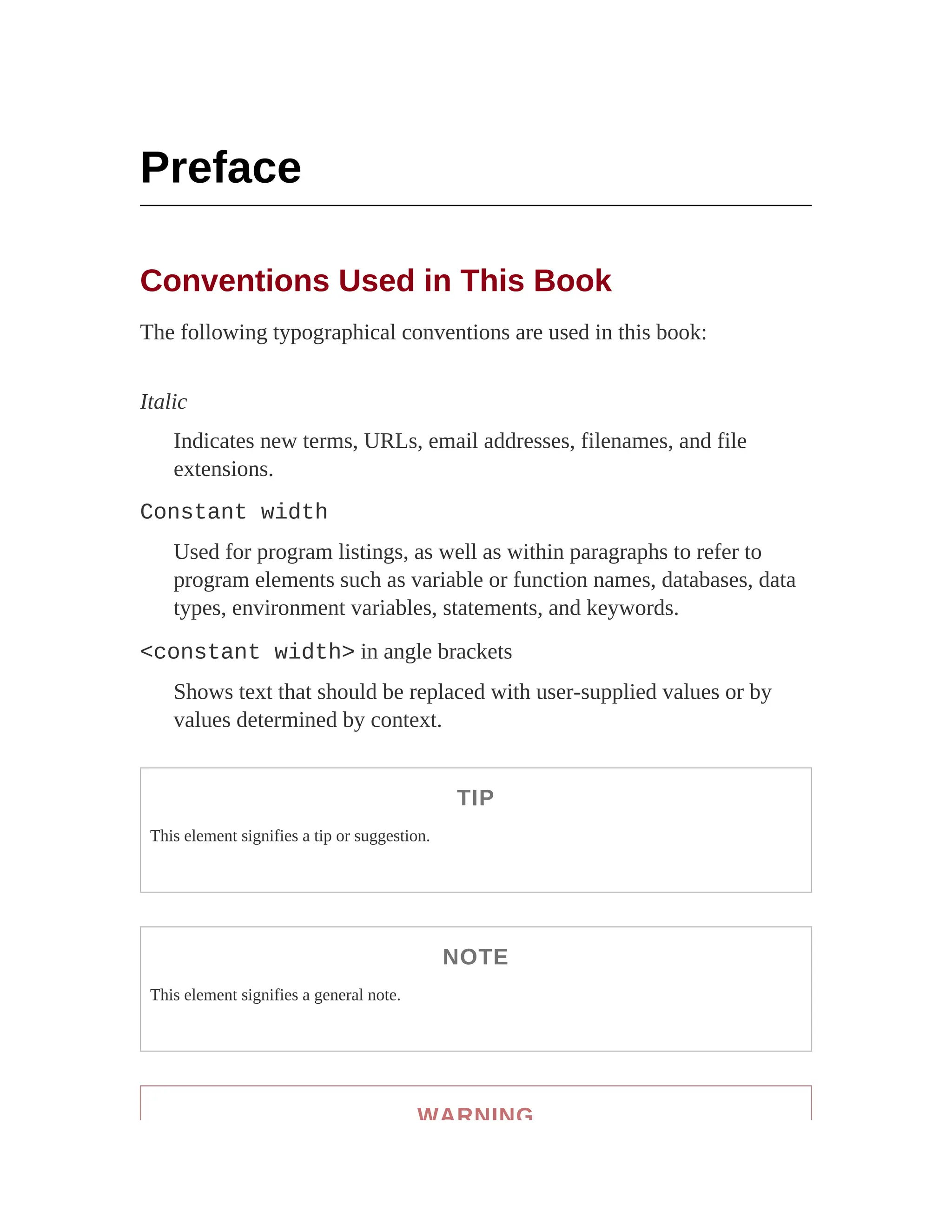Preface
Conventions Used in This Book
The following typographical conventions are used in this book:
Italic
Indicates new terms, URLs, email addresses, filenames, and file
extensions.
Constant width
Used for program listings, as well as within paragraphs to refer to
program elements such as variable or function names, databases, data
types, environment variables, statements, and keywords.
<constant width> in angle brackets
Shows text that should be replaced with user-supplied values or by
values determined by context.
TIP
This element signifies a tip or suggestion.
NOTE
This element signifies a general note.
WARNING
 