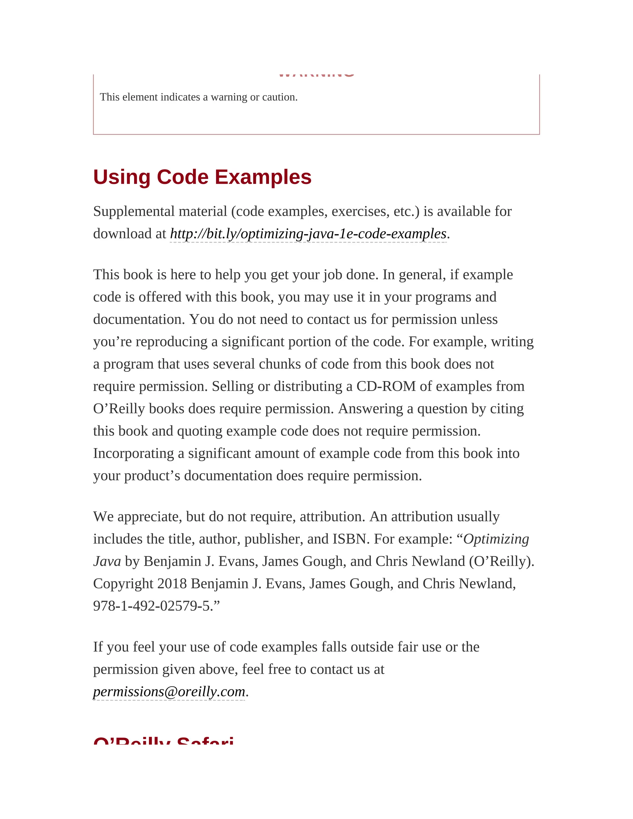 WARNING
This element indicates a warning or caution.
Using Code Examples
Supplemental material (code examples, exercises, etc.) is available for
download at http://bit.ly/optimizing-java-1e-code-examples.
This book is here to help you get your job done. In general, if example
code is offered with this book, you may use it in your programs and
documentation. You do not need to contact us for permission unless
you’re reproducing a significant portion of the code. For example, writing
a program that uses several chunks of code from this book does not
require permission. Selling or distributing a CD-ROM of examples from
O’Reilly books does require permission. Answering a question by citing
this book and quoting example code does not require permission.
Incorporating a significant amount of example code from this book into
your product’s documentation does require permission.
We appreciate, but do not require, attribution. An attribution usually
includes the title, author, publisher, and ISBN. For example: “Optimizing
Java by Benjamin J. Evans, James Gough, and Chris Newland (O’Reilly).
Copyright 2018 Benjamin J. Evans, James Gough, and Chris Newland,
978-1-492-02579-5.”
If you feel your use of code examples falls outside fair use or the
permission given above, feel free to contact us at
permissions@oreilly.com.
O’Reilly Safari
 