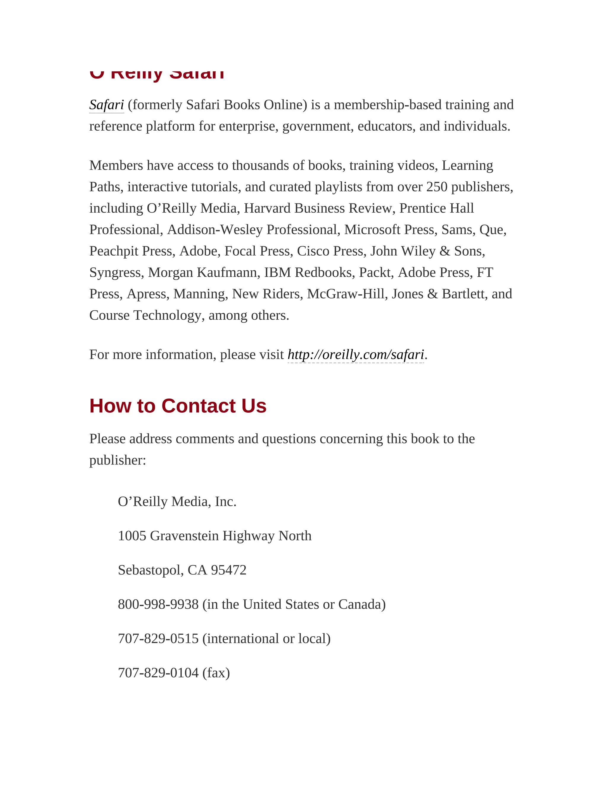 O’Reilly Safari
Safari (formerly Safari Books Online) is a membership-based training and
reference platform for enterprise, government, educators, and individuals.
Members have access to thousands of books, training videos, Learning
Paths, interactive tutorials, and curated playlists from over 250 publishers,
including O’Reilly Media, Harvard Business Review, Prentice Hall
Professional, Addison-Wesley Professional, Microsoft Press, Sams, Que,
Peachpit Press, Adobe, Focal Press, Cisco Press, John Wiley & Sons,
Syngress, Morgan Kaufmann, IBM Redbooks, Packt, Adobe Press, FT
Press, Apress, Manning, New Riders, McGraw-Hill, Jones & Bartlett, and
Course Technology, among others.
For more information, please visit http://oreilly.com/safari.
How to Contact Us
Please address comments and questions concerning this book to the
publisher:
O’Reilly Media, Inc.
1005 Gravenstein Highway North
Sebastopol, CA 95472
800-998-9938 (in the United States or Canada)
707-829-0515 (international or local)
707-829-0104 (fax)
 