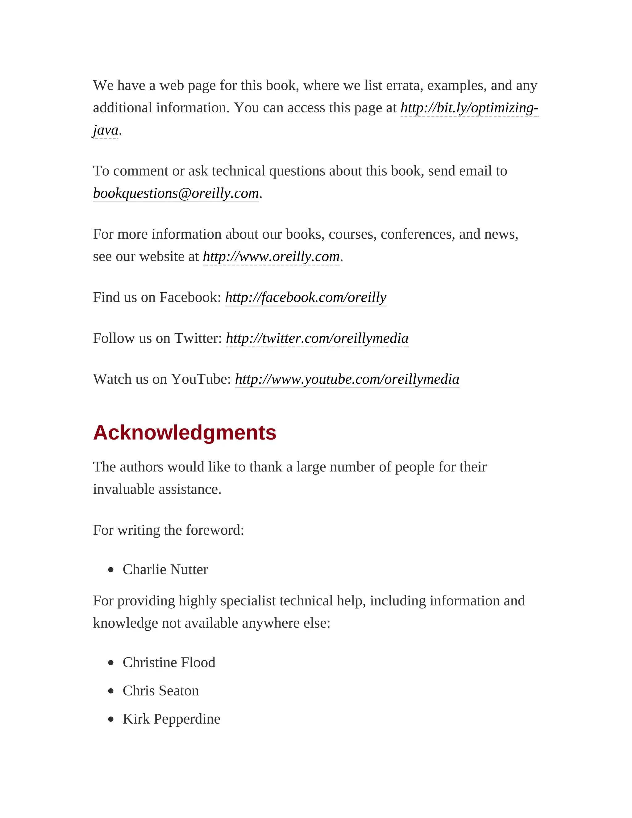 We have a web page for this book, where we list errata, examples, and any
additional information. You can access this page at http://bit.ly/optimizing-
java.
To comment or ask technical questions about this book, send email to
bookquestions@oreilly.com.
For more information about our books, courses, conferences, and news,
see our website at http://www.oreilly.com.
Find us on Facebook: http://facebook.com/oreilly
Follow us on Twitter: http://twitter.com/oreillymedia
Watch us on YouTube: http://www.youtube.com/oreillymedia
Acknowledgments
The authors would like to thank a large number of people for their
invaluable assistance.
For writing the foreword:
Charlie Nutter
For providing highly specialist technical help, including information and
knowledge not available anywhere else:
Christine Flood
Chris Seaton
Kirk Pepperdine
 