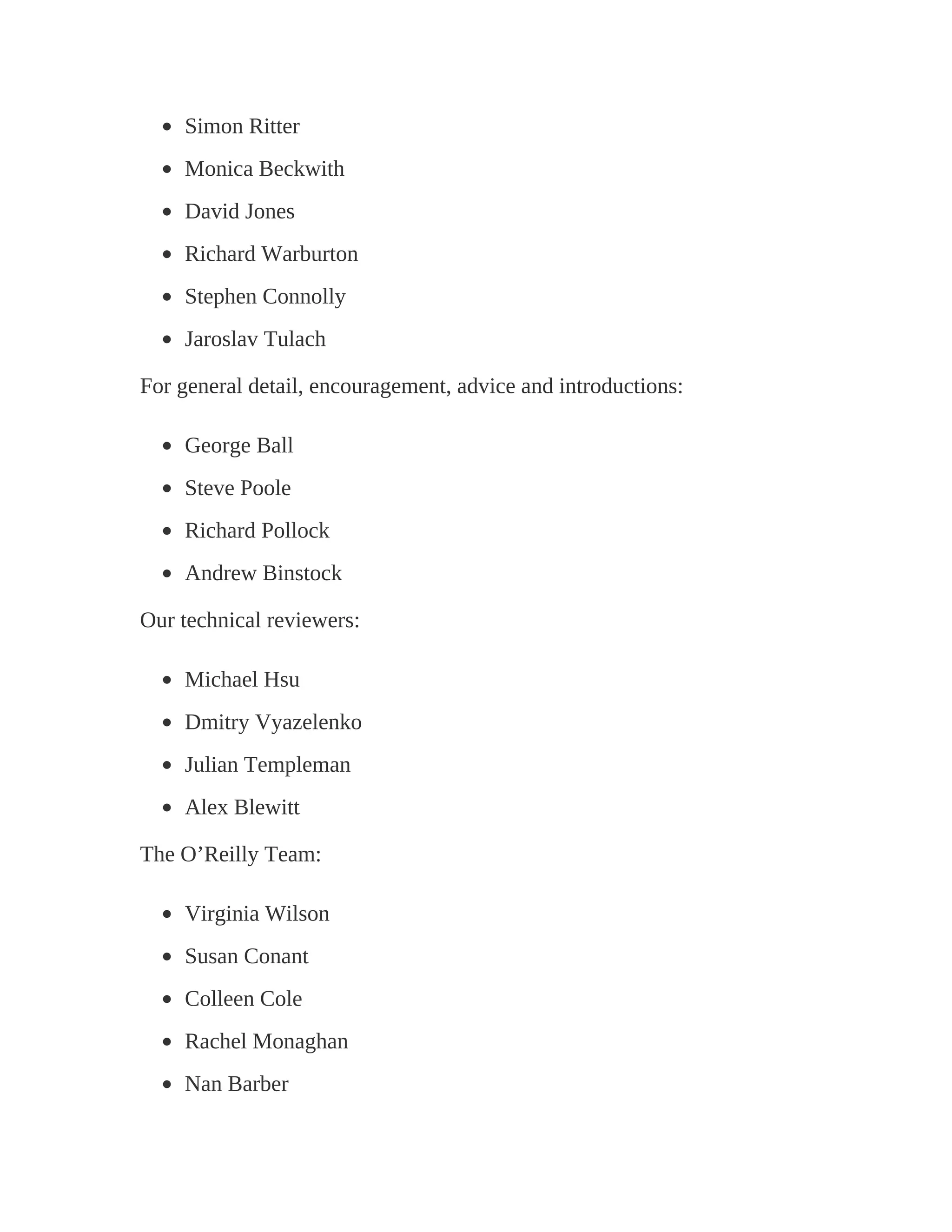 Simon Ritter
Monica Beckwith
David Jones
Richard Warburton
Stephen Connolly
Jaroslav Tulach
For general detail, encouragement, advice and introductions:
George Ball
Steve Poole
Richard Pollock
Andrew Binstock
Our technical reviewers:
Michael Hsu
Dmitry Vyazelenko
Julian Templeman
Alex Blewitt
The O’Reilly Team:
Virginia Wilson
Susan Conant
Colleen Cole
Rachel Monaghan
Nan Barber
 