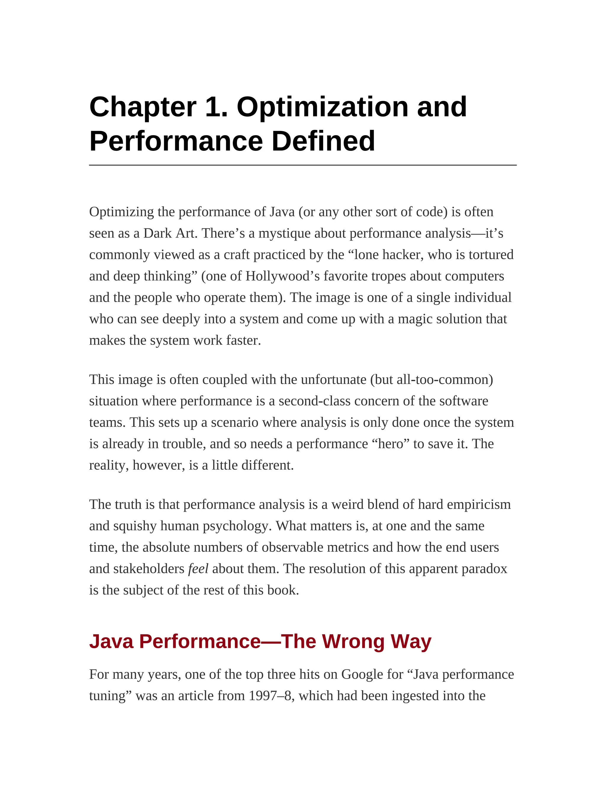 Chapter 1. Optimization and
Performance Defined
Optimizing the performance of Java (or any other sort of code) is often
seen as a Dark Art. There’s a mystique about performance analysis—it’s
commonly viewed as a craft practiced by the “lone hacker, who is tortured
and deep thinking” (one of Hollywood’s favorite tropes about computers
and the people who operate them). The image is one of a single individual
who can see deeply into a system and come up with a magic solution that
makes the system work faster.
This image is often coupled with the unfortunate (but all-too-common)
situation where performance is a second-class concern of the software
teams. This sets up a scenario where analysis is only done once the system
is already in trouble, and so needs a performance “hero” to save it. The
reality, however, is a little different.
The truth is that performance analysis is a weird blend of hard empiricism
and squishy human psychology. What matters is, at one and the same
time, the absolute numbers of observable metrics and how the end users
and stakeholders feel about them. The resolution of this apparent paradox
is the subject of the rest of this book.
Java Performance—The Wrong Way
For many years, one of the top three hits on Google for “Java performance
tuning” was an article from 1997–8, which had been ingested into the
 