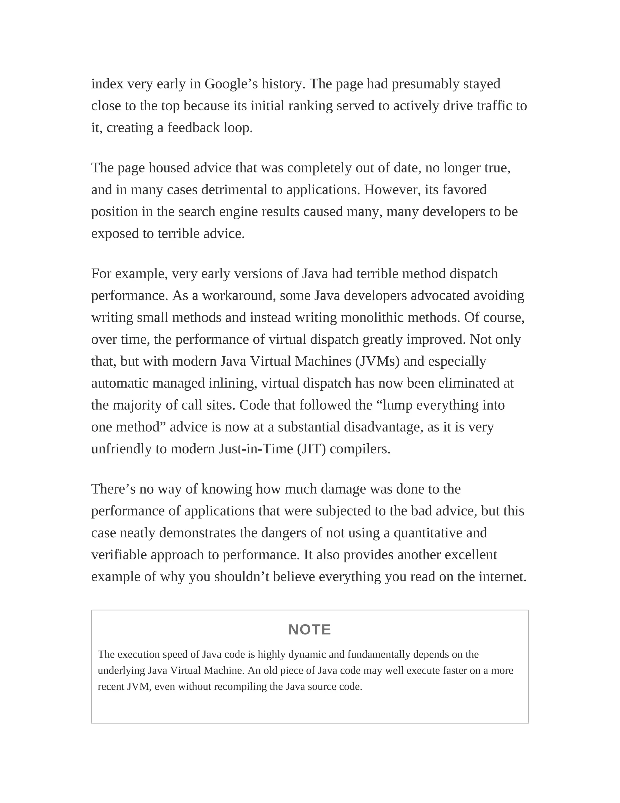 index very early in Google’s history. The page had presumably stayed
close to the top because its initial ranking served to actively drive traffic to
it, creating a feedback loop.
The page housed advice that was completely out of date, no longer true,
and in many cases detrimental to applications. However, its favored
position in the search engine results caused many, many developers to be
exposed to terrible advice.
For example, very early versions of Java had terrible method dispatch
performance. As a workaround, some Java developers advocated avoiding
writing small methods and instead writing monolithic methods. Of course,
over time, the performance of virtual dispatch greatly improved. Not only
that, but with modern Java Virtual Machines (JVMs) and especially
automatic managed inlining, virtual dispatch has now been eliminated at
the majority of call sites. Code that followed the “lump everything into
one method” advice is now at a substantial disadvantage, as it is very
unfriendly to modern Just-in-Time (JIT) compilers.
There’s no way of knowing how much damage was done to the
performance of applications that were subjected to the bad advice, but this
case neatly demonstrates the dangers of not using a quantitative and
verifiable approach to performance. It also provides another excellent
example of why you shouldn’t believe everything you read on the internet.
NOTE
The execution speed of Java code is highly dynamic and fundamentally depends on the
underlying Java Virtual Machine. An old piece of Java code may well execute faster on a more
recent JVM, even without recompiling the Java source code.
 