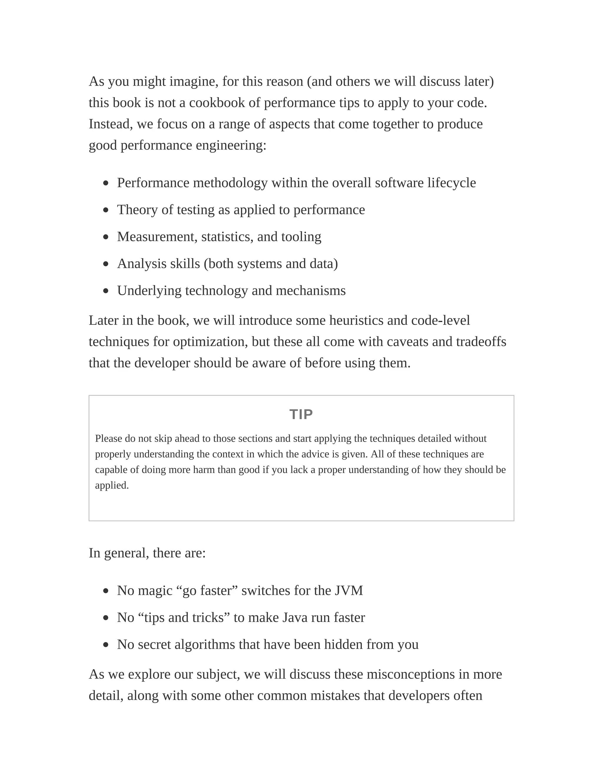 As you might imagine, for this reason (and others we will discuss later)
this book is not a cookbook of performance tips to apply to your code.
Instead, we focus on a range of aspects that come together to produce
good performance engineering:
Performance methodology within the overall software lifecycle
Theory of testing as applied to performance
Measurement, statistics, and tooling
Analysis skills (both systems and data)
Underlying technology and mechanisms
Later in the book, we will introduce some heuristics and code-level
techniques for optimization, but these all come with caveats and tradeoffs
that the developer should be aware of before using them.
TIP
Please do not skip ahead to those sections and start applying the techniques detailed without
properly understanding the context in which the advice is given. All of these techniques are
capable of doing more harm than good if you lack a proper understanding of how they should be
applied.
In general, there are:
No magic “go faster” switches for the JVM
No “tips and tricks” to make Java run faster
No secret algorithms that have been hidden from you
As we explore our subject, we will discuss these misconceptions in more
detail, along with some other common mistakes that developers often
 