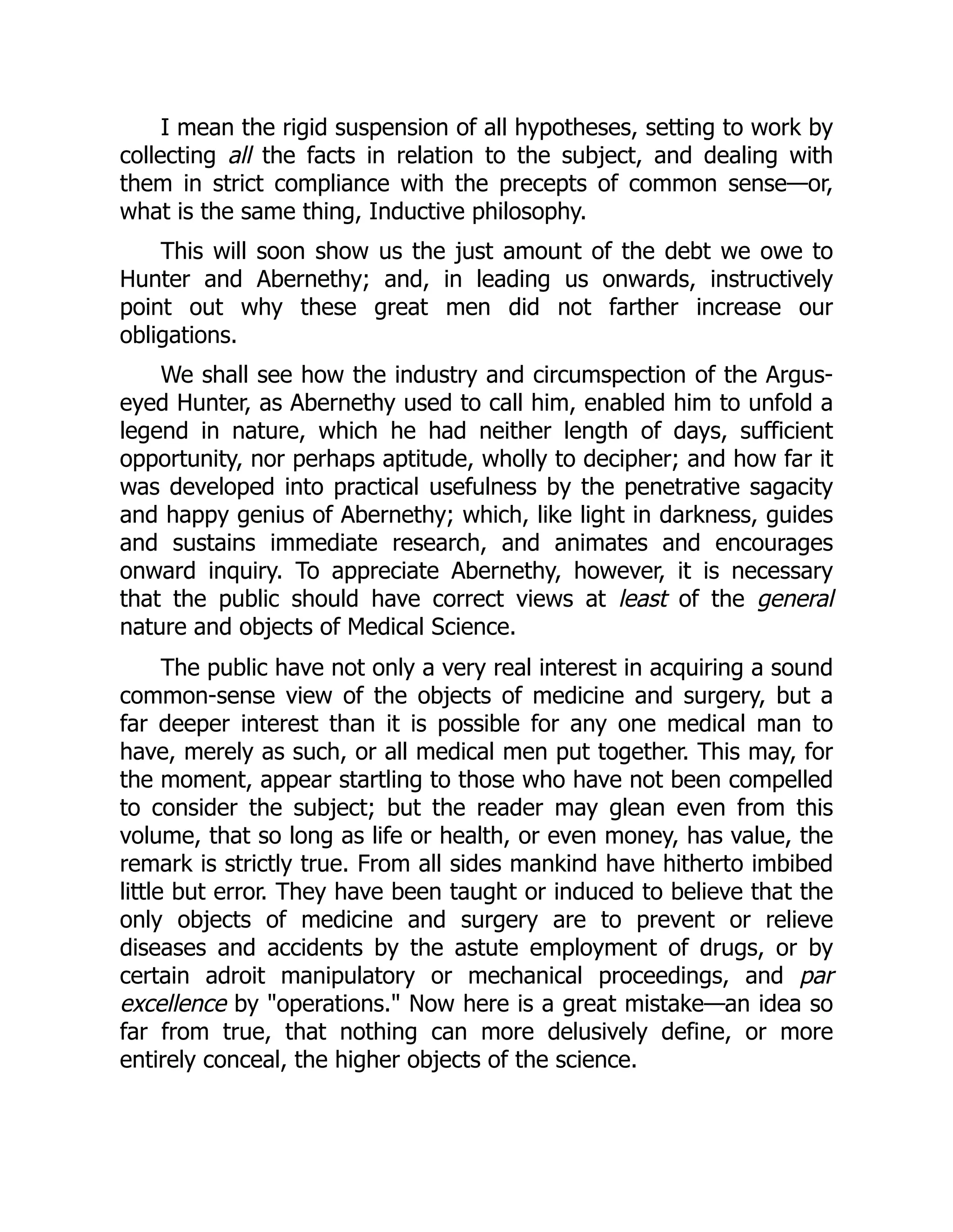 I mean the rigid suspension of all hypotheses, setting to work by
collecting all the facts in relation to the subject, and dealing with
them in strict compliance with the precepts of common sense—or,
what is the same thing, Inductive philosophy.
This will soon show us the just amount of the debt we owe to
Hunter and Abernethy; and, in leading us onwards, instructively
point out why these great men did not farther increase our
obligations.
We shall see how the industry and circumspection of the Argus-
eyed Hunter, as Abernethy used to call him, enabled him to unfold a
legend in nature, which he had neither length of days, sufficient
opportunity, nor perhaps aptitude, wholly to decipher; and how far it
was developed into practical usefulness by the penetrative sagacity
and happy genius of Abernethy; which, like light in darkness, guides
and sustains immediate research, and animates and encourages
onward inquiry. To appreciate Abernethy, however, it is necessary
that the public should have correct views at least of the general
nature and objects of Medical Science.
The public have not only a very real interest in acquiring a sound
common-sense view of the objects of medicine and surgery, but a
far deeper interest than it is possible for any one medical man to
have, merely as such, or all medical men put together. This may, for
the moment, appear startling to those who have not been compelled
to consider the subject; but the reader may glean even from this
volume, that so long as life or health, or even money, has value, the
remark is strictly true. From all sides mankind have hitherto imbibed
little but error. They have been taught or induced to believe that the
only objects of medicine and surgery are to prevent or relieve
diseases and accidents by the astute employment of drugs, or by
certain adroit manipulatory or mechanical proceedings, and par
excellence by "operations." Now here is a great mistake—an idea so
far from true, that nothing can more delusively define, or more
entirely conceal, the higher objects of the science.
 