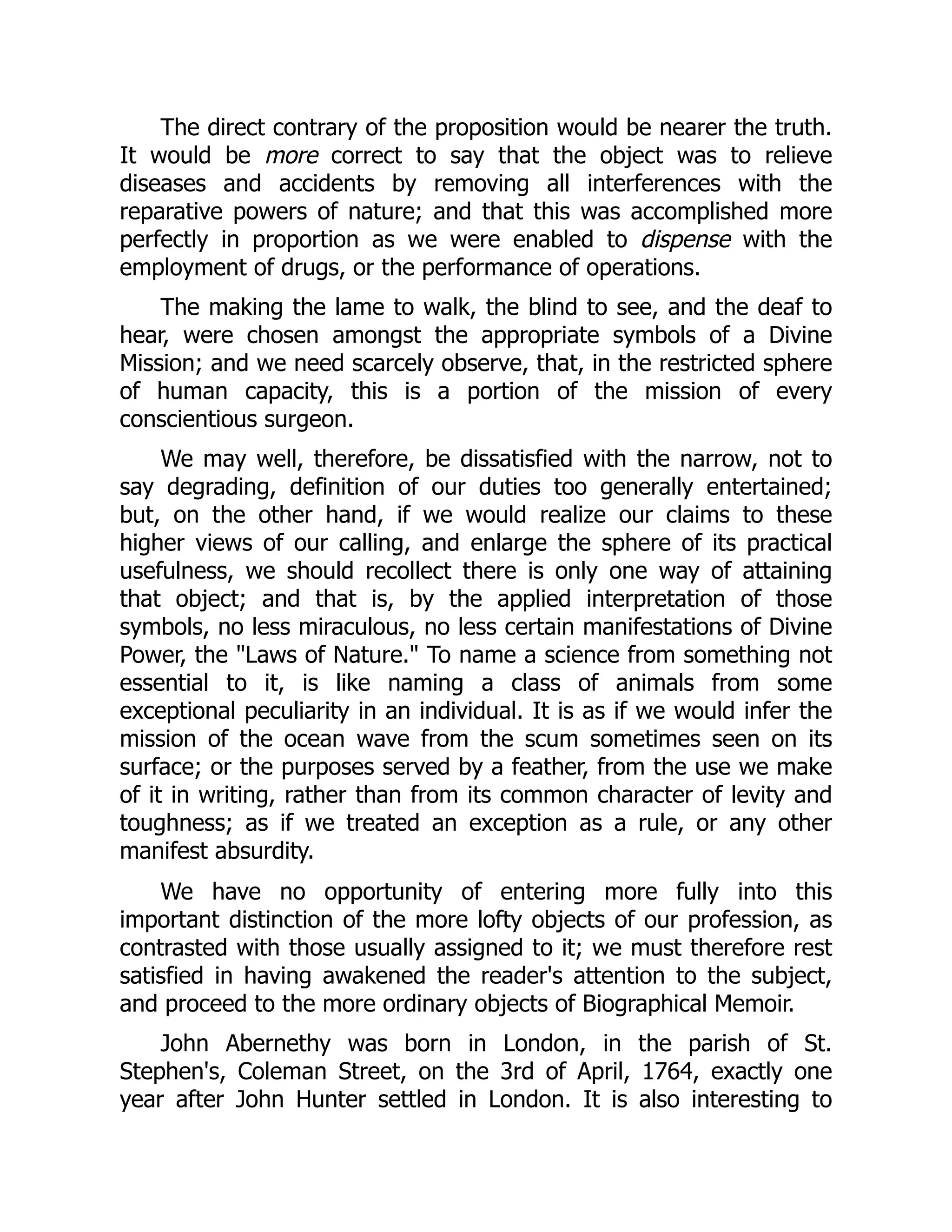 The direct contrary of the proposition would be nearer the truth.
It would be more correct to say that the object was to relieve
diseases and accidents by removing all interferences with the
reparative powers of nature; and that this was accomplished more
perfectly in proportion as we were enabled to dispense with the
employment of drugs, or the performance of operations.
The making the lame to walk, the blind to see, and the deaf to
hear, were chosen amongst the appropriate symbols of a Divine
Mission; and we need scarcely observe, that, in the restricted sphere
of human capacity, this is a portion of the mission of every
conscientious surgeon.
We may well, therefore, be dissatisfied with the narrow, not to
say degrading, definition of our duties too generally entertained;
but, on the other hand, if we would realize our claims to these
higher views of our calling, and enlarge the sphere of its practical
usefulness, we should recollect there is only one way of attaining
that object; and that is, by the applied interpretation of those
symbols, no less miraculous, no less certain manifestations of Divine
Power, the "Laws of Nature." To name a science from something not
essential to it, is like naming a class of animals from some
exceptional peculiarity in an individual. It is as if we would infer the
mission of the ocean wave from the scum sometimes seen on its
surface; or the purposes served by a feather, from the use we make
of it in writing, rather than from its common character of levity and
toughness; as if we treated an exception as a rule, or any other
manifest absurdity.
We have no opportunity of entering more fully into this
important distinction of the more lofty objects of our profession, as
contrasted with those usually assigned to it; we must therefore rest
satisfied in having awakened the reader's attention to the subject,
and proceed to the more ordinary objects of Biographical Memoir.
John Abernethy was born in London, in the parish of St.
Stephen's, Coleman Street, on the 3rd of April, 1764, exactly one
year after John Hunter settled in London. It is also interesting to
 